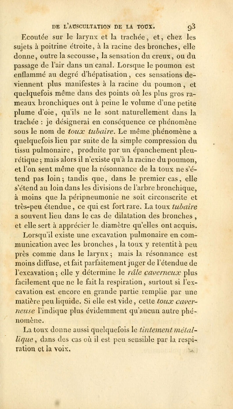 Ecoutëe sur le larynx et la trachée, et, chez les sujets à poitrine étroite, à la racine des bronches, elle donne, outre la secousse, la sensation du creux, ou du passage de l'air dans un canal. Lorsque le poumon est enflammé au degré d'hépatisation, ces sensations de- viennent plus manifestes à la racine du poumon, et quelquefois même dans des points où les plus gros ra- meaux bronchiques ont à peine le volume d'une petite plume d'oie, qu'ils ne le sont naturellement dans la trachée : je désignerai en conséquence ce phénomène sous le nom de toux tubaire. Le même phénomène a quelquefois lieu par suite de la simple compression du tissu pulmonaire, produite par un épanchement pleu- ré tique ; mais alors il n'existe qu'à la racine du poumon, et l'on sent même que la résonnance de la toux ne s'é- tend pas loin-, tandis que, dans le premier cas, elle s'étend au loin dans les divisions de l'arbre bronchique, à moins que la péripneumonie ne soit circonscrite et très-peu étendue, ce qui est fort rare. La toux tubaire a souvent lieu dans le cas de dilatation des bronches , et elle sert à apprécier le diamètre qu'elles ont acquis. Lorsqu'il existe une excavation pulmonaire en com- munication avec les bronches , la toux y retentit à peu près comme dans le larynx 5 mais la résonnance est moins difTuse, et fait parfaitement juger de l'étendue de l'excavation-, elle y détermine le râle caverneux plus facilement que ne le fait la respiration, surtout si l'ex- cavation est encore en grande partie remplie par une matière peu liquide. Si elle est vide, cette toux caver- neuse l'indique plus évidemment qu'aucun autre phé- nomène. La toux donne aussi quelquefois le tintement métal- lique, dans des cas où il est peu sensible par la respi- ration et la voix.