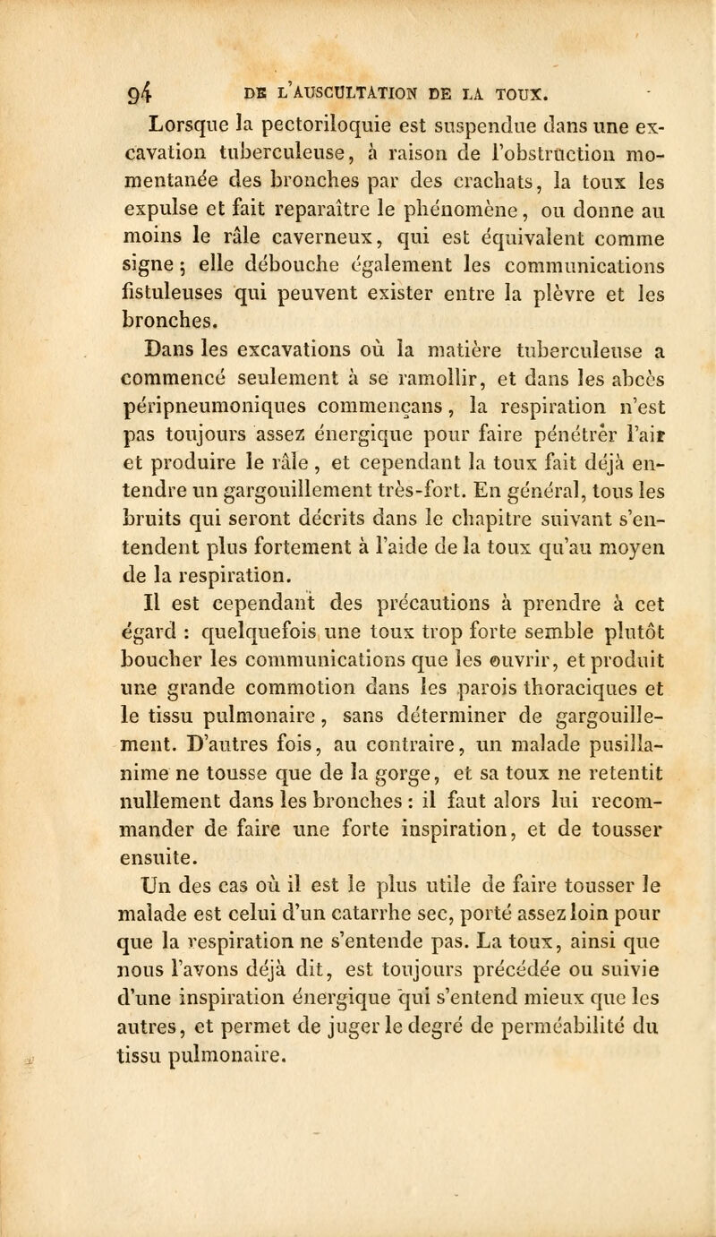 Lorsque la pectoriloquie est suspendue dans une ex- cavation tuberculeuse, à raison de l'obstruction mo- mentanée des bronches par des crachats, la toux les expulse et fait reparaître le phénomène, ou donne au moins le râle caverneux, qui est équivalent comme signe 5 elle débouche également les communications fistuleuses qui peuvent exister entre la plèvre et les bronches. Dans les excavations où la matière tuberculeuse a commencé seulement à se ramollir, et dans les abcès péripneumoniques commençans, la respiration n'est pas toujours assez énergique pour faire pénétrer i'aif et produire le râle , et cependant la toux fait déjà en- tendre un gargouillement très-fort. En général, tous les bruits qui seront décrits dans le chapitre suivant s'en- tendent plus fortement à l'aide de la toux qu'au moyen de la respiration. Il est cependant des précautions à prendre à cet égard : quelquefois une toux trop forte semble plutôt boucher les communications que les ouvrir, et produit une grande commotion dans les parois thoraciques et le tissu pulmonaire, sans déterminer de gargouille- ment. D'autres fois, au contraire, un malade pusilla- nime ne tousse que de la gorge, et sa toux ne retentit nullement dans les bronches : il faut alors lui recom- mander de faire une forte inspiration, et de tousser ensuite. Un des cas où il est le plus utile de faire tousser le malade est celui d'un catarrhe sec, porté assez loin pour que la respiration ne s'entende pas. La toux, ainsi que nous l'avons déjà dit, est toujours précédée ou suivie d'une inspiration énergique qui s'entend mieux que les autres, et permet de juger le degré de perméabilité du tissu pulmonaire.