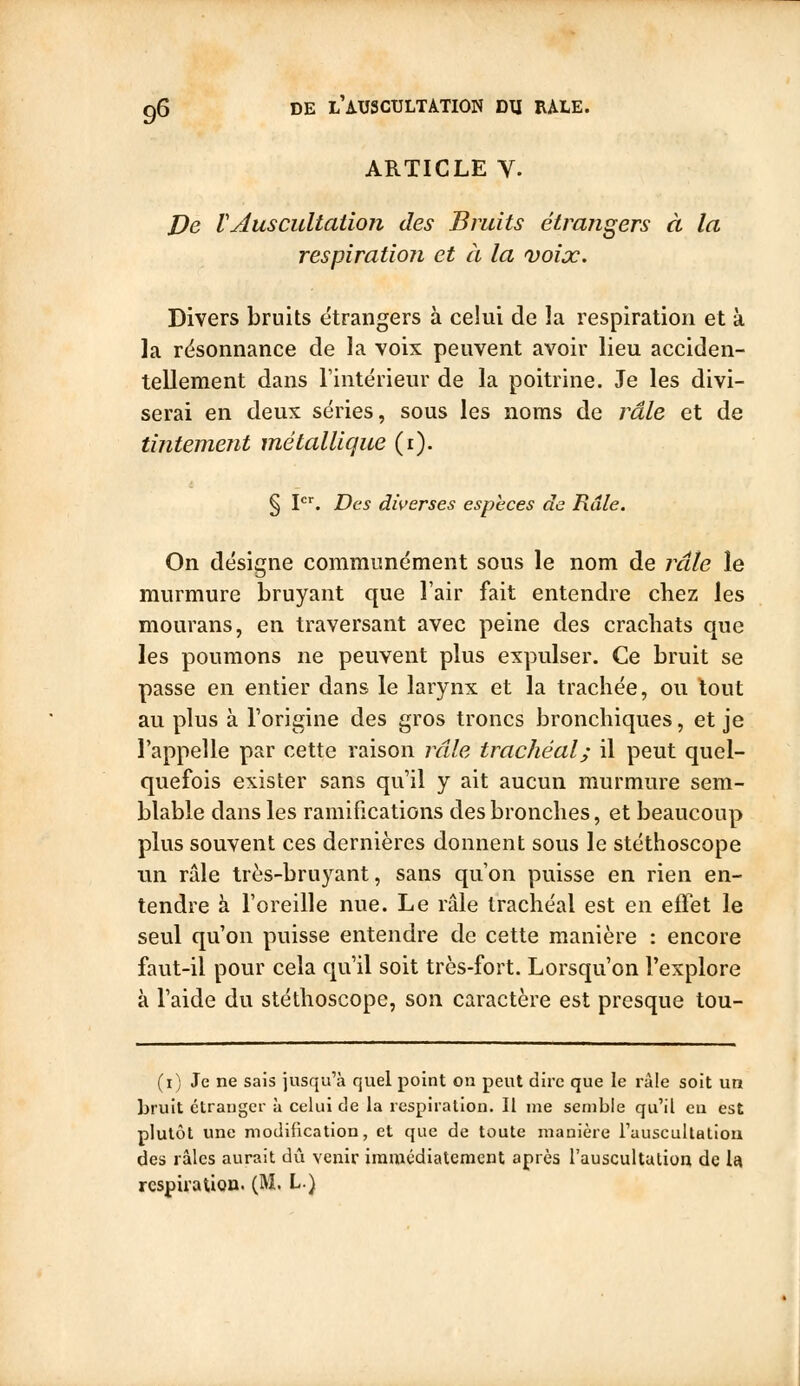 ARTICLE V. J)e Vauscultation des Bruits étrangers à la respiration et à la voix. Divers bruits étrangers à celui de la respiration et à ]a rësonnance de la voix peuvent avoir lieu acciden- tellement dans l'intérieur de la poitrine. Je les divi- serai en deux séries, sous les noms de râle et de tintement métallique (i). § \. Des diverses espèces de Râle. On désigne communément sous le nom de jxile le murmure bruyant que l'air fait entendre chez les mourans, en traversant avec peine des crachats que les poumons ne peuvent plus expulser. Ce bruit se passe en entier dans le larynx et la trachée, ou tout au plus à l'origine des gros troncs bronchiques, et je l'appelle par cette raison irile trachéal; il peut quel- quefois exister sans qu'il y ait aucun murmure sem- blable dans les ramifications des bronches, et beaucoup plus souvent ces dernières donnent sous le stéthoscope un ride très-bruyant, sans qu'on puisse en rien en- tendre à l'oreille nue. Le râle trachéal est en effet le seul qu'on puisse entendre de cette manière : encore faut-il pour cela qu'il soit très-fort. Lorsqu'on l'explore à l'aide du stéthoscope, son caractère est presque tou- (i) Je ne sais jusqu'à quel point on peut dire que le râle soit un bruit étranger à celui de la respiration. Il me semble qu'il eu est plutôt une modification, et que de toute manière l'auscultatiou des râles aurait dû venir iramédialcmcnt après l'auscultation de U respiration. (M. L)