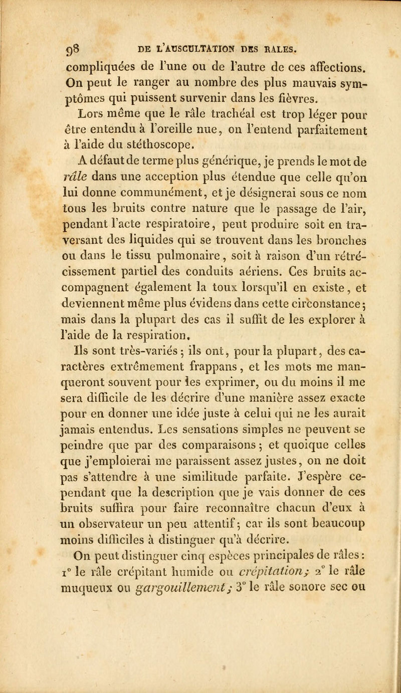 compliquées de Tune ou de l'autre de ces affections. On peut le ranger au nombre des plus mauvais sym- ptômes qui puissent survenir dans les fièvres. Lors même que le râle trachéal est trop léger pour être entendu à l'oreille nue, on l'entend parfaitement à l'aide du stéthoscope. A défaut de terme plus générique, je prends le mot de râle dans une acception plus étendue que celle qu'on lui donne communément, et je désignerai sous ce nom tous les bruits contre nature que le passage de l'air, pendant l'acte respiratoire, peut produire soit en tra- versant des liquides qui se trouvent dans les bronches ou dans le tissu pulmonaire, soit à raison d'un rétré- cissement partiel des conduits aériens. Ces bruits ac- compagnent également la toux lorsqu'il en existe, et deviennent même plus évidens dans cette circonstance-, mais dans la plupart des cas il suffit de les explorer à l'aide de la respiration. Ils sont très-variés 5 ils ont, pour la plupart, des ca- ractères extrêmement frappans, et les mots me man- queront souvent pour les exprimer, ou du moins il me sera difficile de les décrire d'une manière assez exacte pour en donner ime idée juste à celui qui ne les aurait jamais entendus. Les sensations simples ne peuvent se peindre que par des comparaisons ; et quoique celles que j'emploierai me paraissent assez justes, on ne doit pas s'attendre à une similitude parfaite. J'espère ce- pendant que la description que je vais donner de ces bruits suffira pour faire reconnaître chacun d'eux à un observateur un peu attentif-, car ils sont beaucoup moins difficiles à distinguer qu'à décrire. On peut distinguer cinq espèces principales de râles : 1° le râle crépitant humide ou crépitation; 2 le râle muqueux ou gargouillement j 3 le râle sonore sec ou