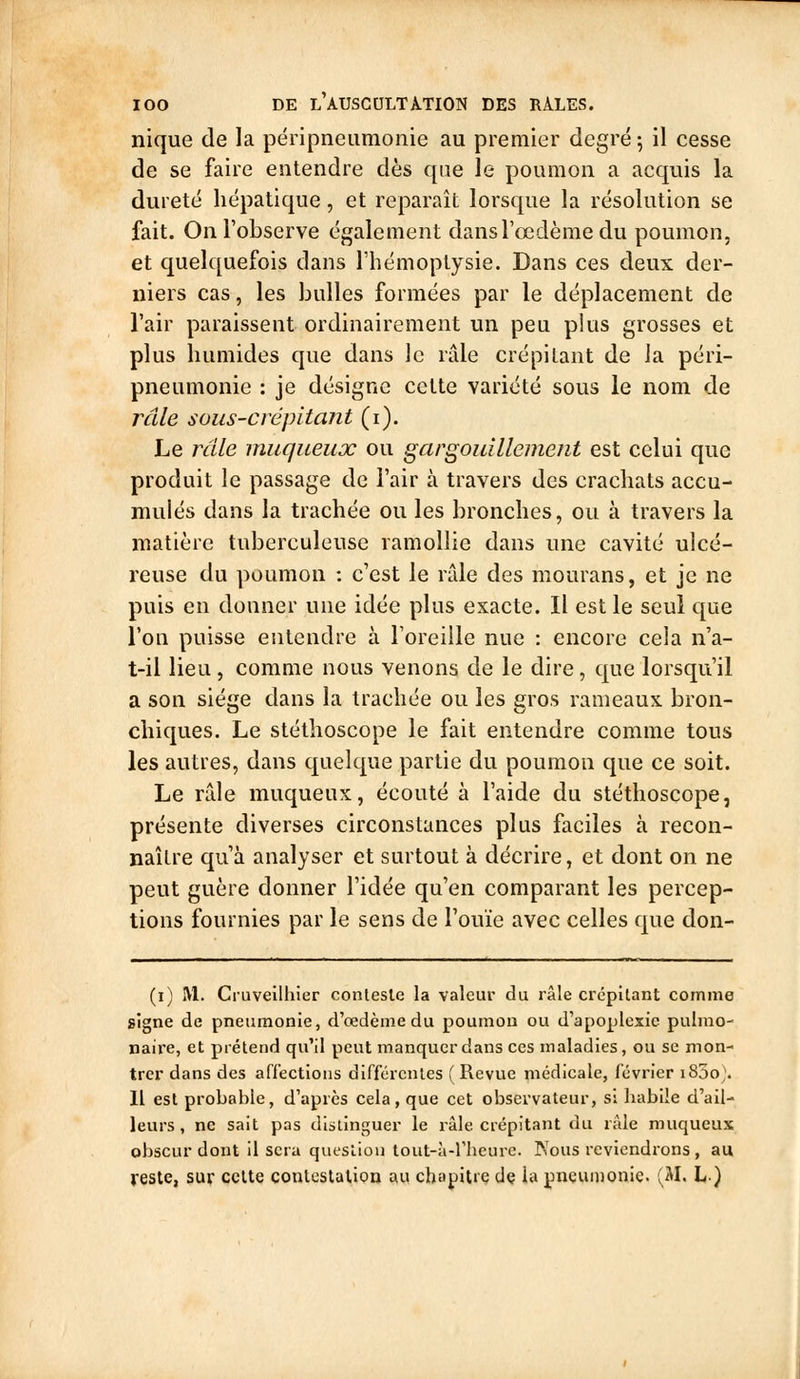 nique de la pënpneiimoiiie au premier degré ; il cesse de se faire entendre dès que le poumon a acquis la dureté hépatique, et reparaît lorsque la résolution se fait. On l'observe également dans l'œdème du poumon, et quelquefois dans l'hémoptysie. Dans ces deux der- niers cas, les bulles formées par le déplacement de l'air paraissent ordinairement un peu plus grosses et plus humides que dans le râle crépitant de Ja péri- pneumonie : je désigne cette variété sous le nom de râle sous-crépitant (i). Le râle muqueux ou gargouillement est celui que produit le passage de l'air à travers des crachats accu- mulés dans la trachée ou les bronches, ou à travers la matière tuberculeuse ramollie dans une cavité ulcé- reuse du poumon : c'est le rfde des mourans, et je ne puis en donner une idée plus exacte. Il est le seul que l'on puisse entendre à l'oreille nue : encore cela n'a- t-il lieu , comme nous venons de le dire, que lorsqu'il a son siège dans la trachée ou les gros rameaux bron- chiques. Le stéthoscope le fait entendre comme tous les autres, dans quelque partie du poumon que ce soit. Le râle muqueux, écouté à l'aide du stéthoscope, présente diverses circonstances plus faciles à recon- naître qu'à analyser et surtout à décrire, et dont on ne peut guère donner l'idée qu'en comparant les percep- tions fournies par le sens de l'ouïe avec celles que don- (i) M. Cruveilhier conteste la valeur du râle crépitant comme signe de pneumonie, d'œdème du poumon ou d'apoplexie pulmo- naire, et prétend qu'il peut manquer dans ces maladies, ou se mon- trer dans des affections différentes ( Revue médicale, février i85o). Il est probable, d'après cela, que cet observateur, si habile d'ail- leurs , ne sait pas distinguer le râle crépitant du râle muqueux obscur dont il sera question tout-à-l'heure. Nous reviendrons, au