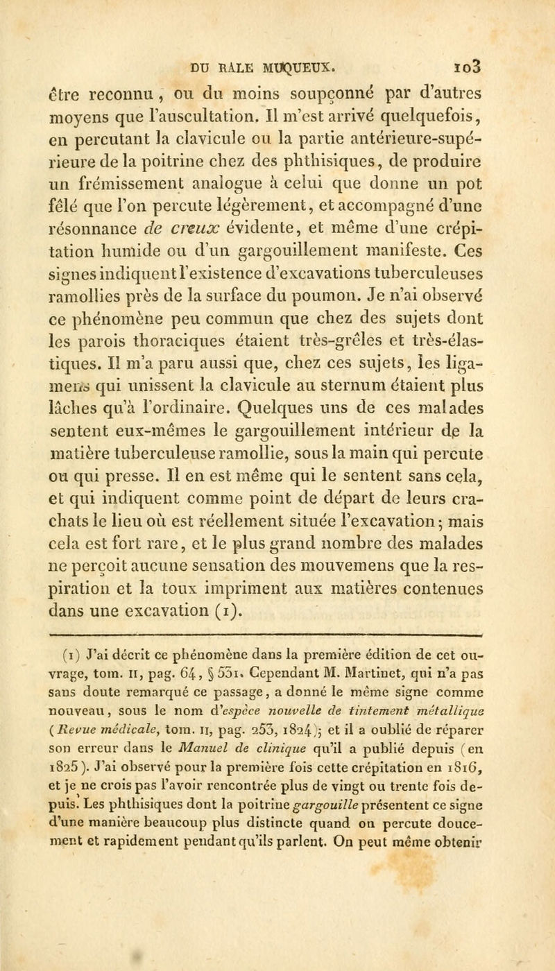 être reconnu, ou du moins soupçonné par d'autres moyens que Tauscultation. Il m'est arrivé quelquefois, en percutant la clavicule ou la partie antérieure-supé- rieure de la poitrine chez des plithisiques, de produire un frémissement analogue à celui que donne un pot fêlé que l'on percute légèrement, et accompagné d'une résonnance de creux évidente, et même d'une crépi- tation humide ou d'un gargouillement manifeste. Ces signes indiquent l'existence d'excavations tuberculeuses ramollies près de la surface du poumon. Je n'ai observé ce phénomène peu commun que chez des sujets dont les parois thoraciques étaient très-grêles et très-élas- tiques. Il m'a paru aussi que, chez ces sujets, les liga- merxà qui unissent la clavicule au sternum étaient plus lâches qu'à l'ordinaire. Quelques uns de ces malades sentent eux-mêmes le gargouillement intérieur dp la matière tuberculeuse ramollie, sous la main qui percute ou qui presse. Il en est même qui le sentent sans cela, et qui indiquent comme point de départ de leurs cra- chats le lieu où est réellement située l'excavation; mais cela est fort rare, et le plus grand nombre des malades ne perçoit aucune sensation des mouvemens que la res- piration et la toux impriment aux matières contenues dans une excavation (i). (i) J'ai décrit ce phénomène dans la première édition de cet ou- vrage, tom. II, pag. 64, § 55i. Cependant M. Martinet, qui n'a pas sans doute remarqué ce passage, a donné le même signe comme nouveau, sous le nom d''espèce nouvelle de tintement métallique {Revue médicale, tom. ii, pag. 253, 1824 5 et il a oublié de réparer son erreur dans le Manuel de clinique qu'il a publié depuis (en 1825 ). J'ai observé pour la première fois cette crépitation en 1816, et je ne crois pas l'avoir rencontrée plus de vingt ou trente fois de- puis. Les phthisiques dont la poitriueg-arg'oujVZe présentent ce signe d'une manière beaucoup plus distincte quand on percute douce- ment et rapidement pendant qu'ils parlent. On peut même obtenir