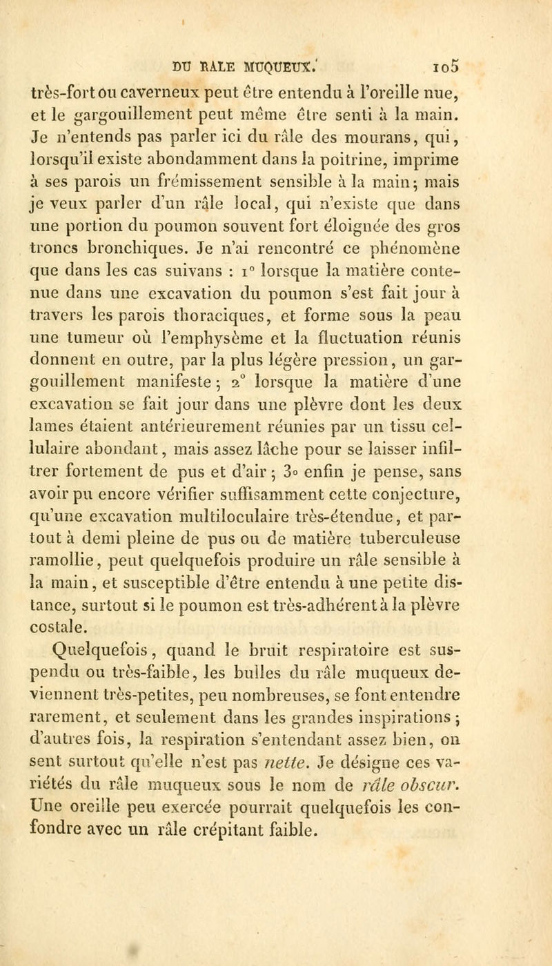 DU ÏIALE MUQUETJt.' Io5 très-fort OU caverneux peut être entendu à l'oreille nue, et le gargouillement peut môme élre senti à la main. Je n'entends pas parler ici du râle des mourans, qui, lorsqu'il existe abondamment dans la poitrine, imprime à ses parois un frémissement sensible à la main ; mais je veux parler d'un râle local, qui n'existe que dans une portion du poumon souvent fort éloignée des gros troncs bronchiques. Je n'ai rencontré ce phénomène que dans les cas suivans : i° lorsque la matière conte- nue dans une excavation du poumon s'est fait jour à travers les parois thoraciques, et forme sous la peau une tumeur où l'emphysème et la fluctuation réunis donnent en outre, par la plus légère pression, un gar- gouillement manifeste ^ 2° lorsque la matière cVune excavation se fait jour dans une plèvre dont les deux lames étaient antérieurement réunies par un tissu cel- lulaire abondant, mais assez lâche pour se laisser infil- trer fortement de pus et d'air 5 3o enfin je pense, sans avoir pu encore vérifier suffisamment cette conjecture, qu'une excavation multiloculaire très-étendue, et par- tout à demi pleine de pus ou de matière tuberculeuse ramollie, peut quelquefois produire un râle sensible à la main, et susceptible d'être entendu à une petite dis- tance, surtout si le poumon est très-adhérent à la plèvre costale. Quelquefois, quand le bruit respiratoire est sus- pendu ou très-faible, les bulles du râle muqueux de- viennent très-petites, peu nombreuses, se font entendre rarement, et seulement dans les grandes inspirations j d'autres fois, la respiration s'entendant assez bien, on sent surtout qu'elle n'est pas Jiette. Je désigne ces va- riétés du râle muqueux sous le nom de râle obscur. Une oreille peu exercée pourrait quelquefois les con- fondre avec un râle crépitant faible.