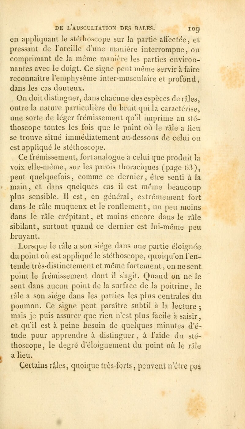 en appliquant le stéthoscope sur la partie affectée, et pressant de l'oreille d'une manière interrompue, ou comprimant de la même manière les parties environ- nantes avec le doigt. Ce signe peut même servir à faire reconnaître l'emphysème inter-musculaire et profond, dans les cas douteux. On doit distinguer, dans chacune des espèces de raies, outre la nature particulière du bruit qui la caractérise, une sorte de léger frémissement qu'il imprime au sté- thoscope toutes les fois que le point où le râle a lieu se trouve situé immédiatement au-dessous de celui ou est appliqué le stéthoscope. Ce frémissement, fort analogue à celui que produit la voix elle-même, sur les parois thoraciques (page 63), peut quelquefois, comme ce dernier, être senti à la main, et dans quelques cas il est même beaucoup plus sensible. Il est, en général, extrêmement fort dans le râle muqueux et le ronflement, un peu moins dans le râle crépitant, et moins encore dans le râle sibilant, surtout quand ce dernier est lui-même peu bruyant. Lorsque le râle a son siège dans une partie éloignée du point où est appliqué le stéthoscope, quoiqu'on Ten- tende très-distinctement et même fortement, on ne sent point le frémissement dont il s'agit. Quand on ne le sent dans aucun point de la surface de la poitrine, le râle a son siège dans les parties les plus centrales du poumon. Ce signe peut paraître subtil à la lecture 5 mais je puis assurer que rien n'est plus facile à saisir, et qu'il est à peine besoin de quelques minutes d'é- tude pour apprendre à distinguer, à l'aide du sté- thoscope, le degré d'éloignement du point où le râle a lieu. Cevtains n\lcs, quoique ti'ès-forts, peuvent n'être pa^
