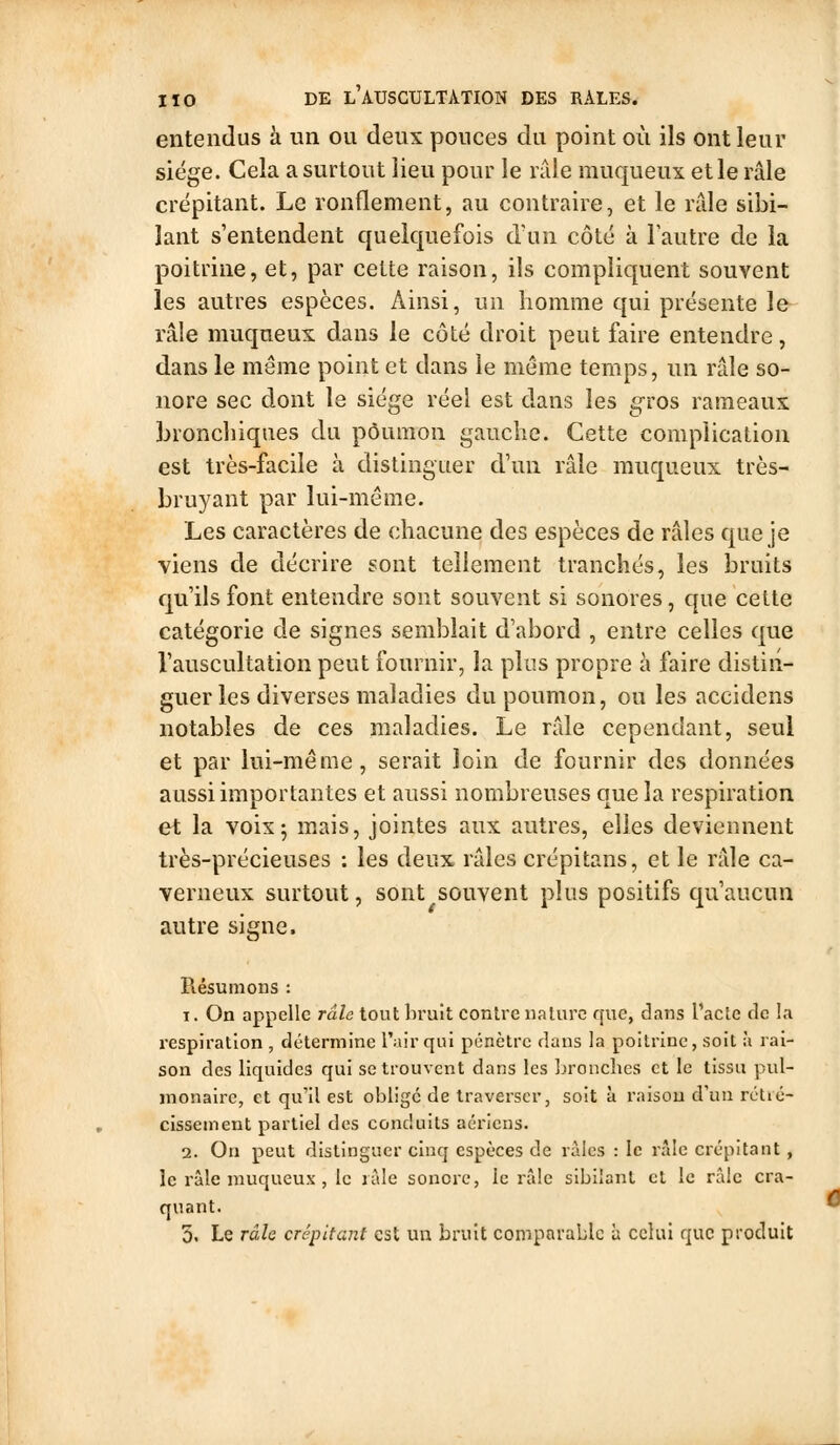 entendus b. un ou deux pouces du point où ils ont leur siège. Cela a surtout lieu pour le raie muqueux et le râle crépitant. Le ronflement, au contraire, et le râle sibi- lant s'entendent quelquefois d\ui côté à lautre de la poitrine, et, par cette raison, ils compliquent souvent les autres espèces. Ainsi, un homme qui présente le râle muqueux dans le côté droit peut faire entendre, dans le même point et dans le même temps, un râle so- nore sec dont le siège réel est dans les gros rameaux bronchiques du poumon gauche. Cette complication est très-facile à distinguer d'un râle muqueux très- bruyant par lui-môme. Les caractères de chacune des espèces de râles que je viens de décrire sont tellement tranchés, les bruits qu'ils font entendre sont souvent si sonores, que cette catégorie de signes semblait d'abord , entre celles que l'auscultation peut fournir, la plus propre h faire distin- guer les diverses maladies du poumon, ou les accidens notables de ces maladies. Le râle cependant, seul et par lui-même, serait loin de fournir des données aussi importantes et aussi nombreuses que la respiration et la voix; mais, jointes aux autres, elles deviennent très-précieuses : les deux râles crépitans, et le râle ca- verneux surtout, sont souvent plus positifs qu'aucun autre signe. Résumons : 1. On appelle râle tout bruit contre nature que, dans l'acte de la respiration , détermine l'air qui pénètre dans la poitrine, soit à rai- son des liquides qui se trouvent dans les bronches et le tissu pul- monaire, et qu'il est obligé de traverser, soit à raison d'un rctié- cissement partiel des conduits aériens. 2. On peut distinguer cinq espèces de râles : le râle crépitant , le râle muqueux , le râle sonore, le râle sibilant et le râle cra- quant. 5. Le râle crépitant est un bruit comparable à celui que produit