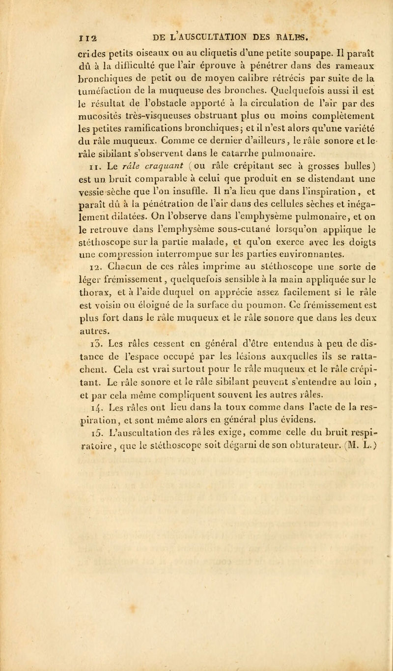 cri des petits oiseaux ou au cliquetis d'une petite soupape. Il paraît dû à la difficulté que l'air éprouve à pénétrer dans des rameaux broncliiques de petit ou de moyen calibre rétrécis par suite de la tuméi'aclion de la muqueuse des bronches. Quelquefois aussi il est le résultat de l'obstacle apporté à la circulation de l'air par des mucosités très-visqueuses obstruant plus ou moins complètement les petites ramifications bronchiques; et il n'est alors qu'une variété du râle rauqueux. Comme ce dernier d'ailleurs, le râle sonore et le- râle sibilant s'observent dans le catarrhe pulmonaire. 11. Le râle craquant (ou râle crépitant sec à grosses bulles) est un. bruit comparable à celui que produit en se distendant une vessie sèche que l'on insuffle. Il n'a lieu que dans l'inspiration, et paraît dû à la pénétration de l'air dans des cellules sèches et inéga- lement dilatées. On l'observe dans l'emphysème pulmonaire, et on le retrouve dans l'emphysème sous-cutané lorsqu'on applique le stéthoscope sur la partie malade, et qu'on exerce avec les doigts une compression interrompue sur les parties environnantes. 12. Chacun de ces râles imprime au stéthoscope une sorte de léger frémissement, quelquefois sensible à la main appliquée sur le thorax, et à l'aide duquel on apprécie assez facilement si le râle est voisin ou éloigné de la surface du poumon. Ce frémissement est plus fort dans le râle muqueux et le râle sonore que dans les deux autres. i5. Les râles cessent en général d'être entendus à peu de dis- tance de l'espace occupé par les lésions auxquelles ils se ratta- chent. Cela est vrai surtout pour le râle muqueux et le râle crépi- tant. Le râle sonore et le râle sibilant peuvent s'entendre au loin , et par cela même compliquent souvent les autres râles. i4- Les râles ont lieu dans la toux comme dans l'acte de la res- piration, et sont même alors en général plus évidens. i5. L'auscultation des râles exige, comme celle du bruit respi- ratoire , que le slcthoscope soit dégarni de son obturateur. (M. L.)