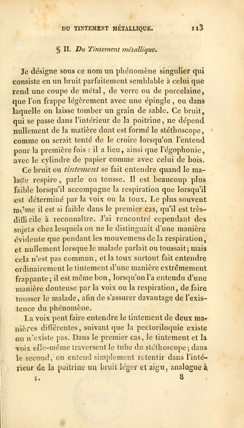 § II. Du Tintement métallique. Je désigne sous ce nom un phénomène singulier qui consiste en un bruit parfaitement semblable à celui que rend une coupe de métal, de verre ou de porcelaine, que Ion frappe légèrement avec une épingle , ou dans laquelle on laisse tomber un grain de sable. Ce bruit, qui se passe dans l'intérieur de la poitrine, ne dépend nullement de la matière dont est formé le stéthoscope, comme on serait tenté de le croire lorsqu'on l'entend pour la première fois : il a lieu, ainsi que l'égophonie, avec le cylindre de papier comme avec celui de bois. Ce bruit ou tintement se fait entendre quand le ma- lafie respire , parle ou tousse. Il est beaucoup plus faible lorsqu'il accompagne la respiration que lorsqu'il i^st déterminé par la voix ou la toux. Le plus souvent nitMne il est si faible dans le premier cas, qu'il est très- ditïicile à reconnaître. J'ai rencontré cependant des sujets chez lesquels on ne le distinguait d'une manière évidente que pendant les mouvemens de la respiration, et nullement lorsque le malade parlait ou toussait; mais cela n'est pas commun, et la toux sartout fait entendre ordinairement le tintement d'une manière extrêmement frappante -, il est même bon, lorsqu'on l'a entendu d'une manière douteuse par la voix ou la respiration, de faire tousser le malade, afm de s'assurer davantage de l'exis- tence du phénomène. La voix peut faire entendre le tintement de deux ma- îiières différentes, suivant que la pectoriloquie existe on n^existe pas. Dans le premier cas, le tintement et la voix, elle-même traversent le tube du stéthoscope; dans le second, on entend simplement retentir dans l'inté- rie-ur de la poitrine uu bruit léger et aigu, analogue à,