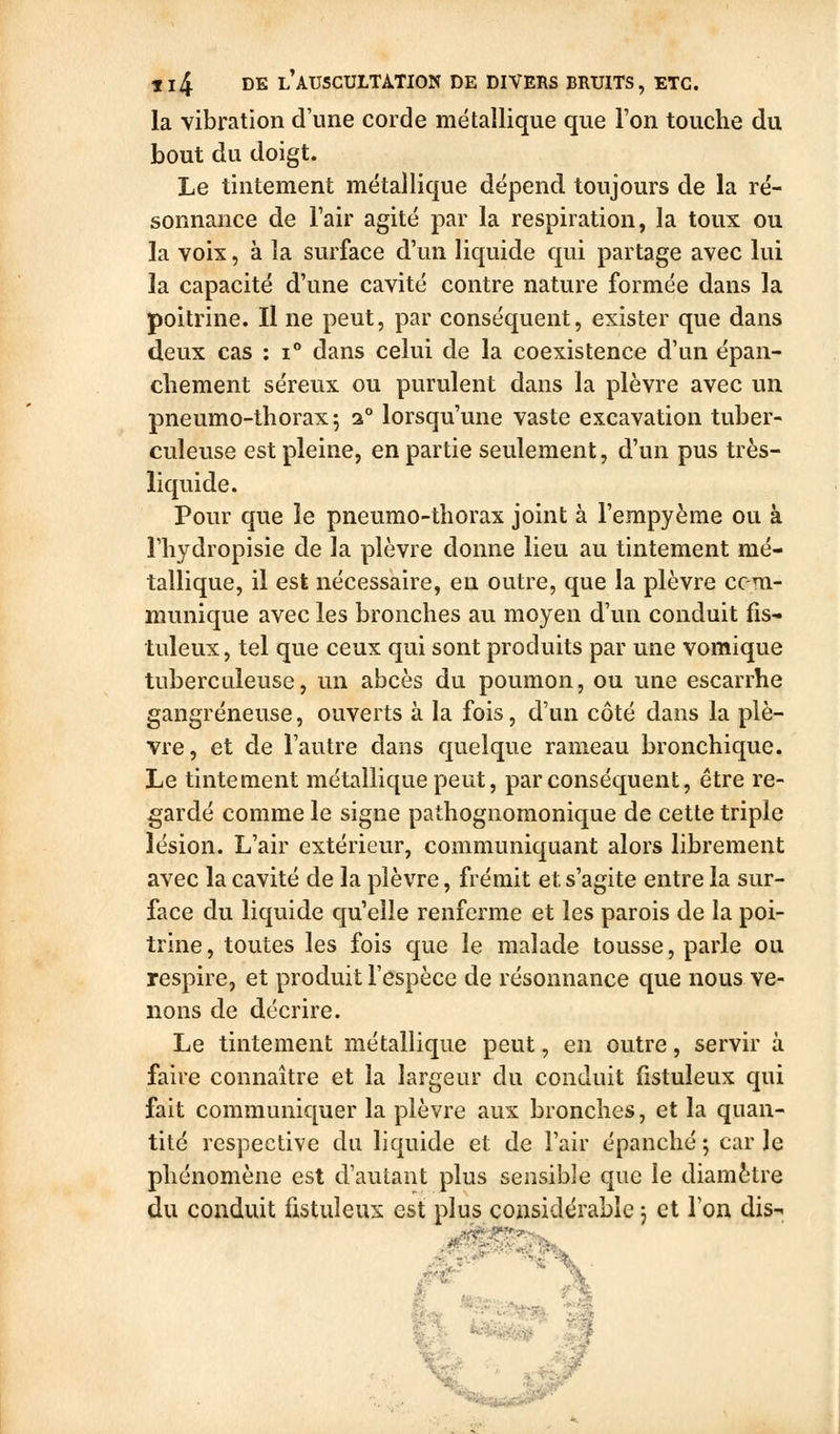 la vibration d\me corde métallique que l'on touche du bout du doigt. Le tintement métallique dépend toujours de la ré- sonnance de Tair agité par la respiration, la toux ou la voix, à la surface d'un liquide qui partage avec lui la capacité d'une cavité contre nature formée dans la poitrine. Il ne peut, par conséquent, exister que dans deux cas : i dans celui de la coexistence d'un épan- cliement séreux ou purulent dans la plèvre avec un pneumo-thorax 5 a° lorsqu'une vaste excavation tuber- culeuse est pleine, en partie seulement, d'un pus très- liquide. Pour que le pneumo-thorax joint à l'empyème ou à riiydropisie de la plèvre donne lieu au tintement mé- tallique, il est nécessaire, en outre, que la plèvre com- munique avec les bronches au moyen d'un conduit fis- tuleux, tel que ceux qui sont produits par une vomique tuberculeuse, un abcès du poumon, ou une escarrhe gangreneuse, ouverts à la fois, d'un côté dans la plè- vre, et de l'autre dans quelque rameau bronchique. Le tintement métallique peut, par conséquent, être re- gardé comme le signe pathognomonique de cette triple lésion. L'air extérieur, communiquant alors librement avec la cavité de la plèvre, frémit et s'agite entre la sur- face du liquide qu'elle renferme et les parois de la poi- trine, toutes les fois que le malade tousse, parle ou respire, et produit l'espèce de résonnance que nous ve- nons de décrire. Le tintement métallique peut, en outre, servir à faire connaître et la largeur du conduit fistuleux qui fait communiquer la plèvre aux bronches, et la quan- tité respective du liquide et de l'air épanché ; car Je phénomène est d'autant plus sensible que le diamètre du conduit fistuleux est plus considérable j et l'on dis-'