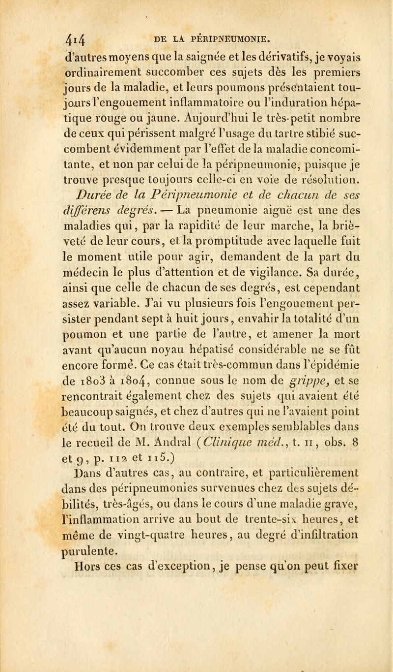 d'autres moyens que la saignée et les dérivatifs, je voyais ordinairement succomber ces sujets dès les premiers jours de la maladie, et leurs poumons présentaient tou- jours Fengouement inflammatoire ou l'induration hépa- tique rouge ou jaune. Aujourd'hui le très-petit nombre de ceux qui périssent malgré l'usage du tartre stibié suc- combent évidemment par l'effet de la maladie concomi- tante, et non par celui de la péripneumonie, puisque je trouve presque toujours celle-ci en voie de résolution. Durée de la Péripneumonie et de chacun de ses différens degrés. — La pneumonie aiguë est une des maladies qui, par la rapidité de leur marche, la briè- veté de leur cours, et la promptitude avec laquelle fuit le moment utile pour agir, demandent de la part du médecin le plus d'attention et de vigilance. Sa durée, ainsi que celle de chacun de ses degrés, est cependant assez variable. J'ai vu plusieurs fois l'engouement per- sister pendant sept à huit jours, envahir la totalité d'un poumon et une partie de l'autre, et amener la mort avant qu'aucun noyau hépatisé considérable ne se fût encore formé. Ce cas était très-commun dans l'épidémie de i8o3 à i8o4, connue sous le nom de grippe, et se rencontrait également chez des sujets qui avaient été beaucoup saignés, et chez d'autres qui ne l'avaient point été du tout. On trouve deux exemples semblables dans le recueil de M. Andral {Clinique méd., t. ii, obs. 8 et 9, p. 112 et ii5.) Dans d'autres cas, au contraire, et particulièrement dans des péripneumonies survenues chez des sujets dé- bilités, très-âgés, ou dans le cours d'une maladie grave, l'inflammation arrive au bout de trente-six heures, et même de vingt-quatre heures, au degré d'infdtration purulente. Hors ces cas d'exception, je pense qu'on peut fixer