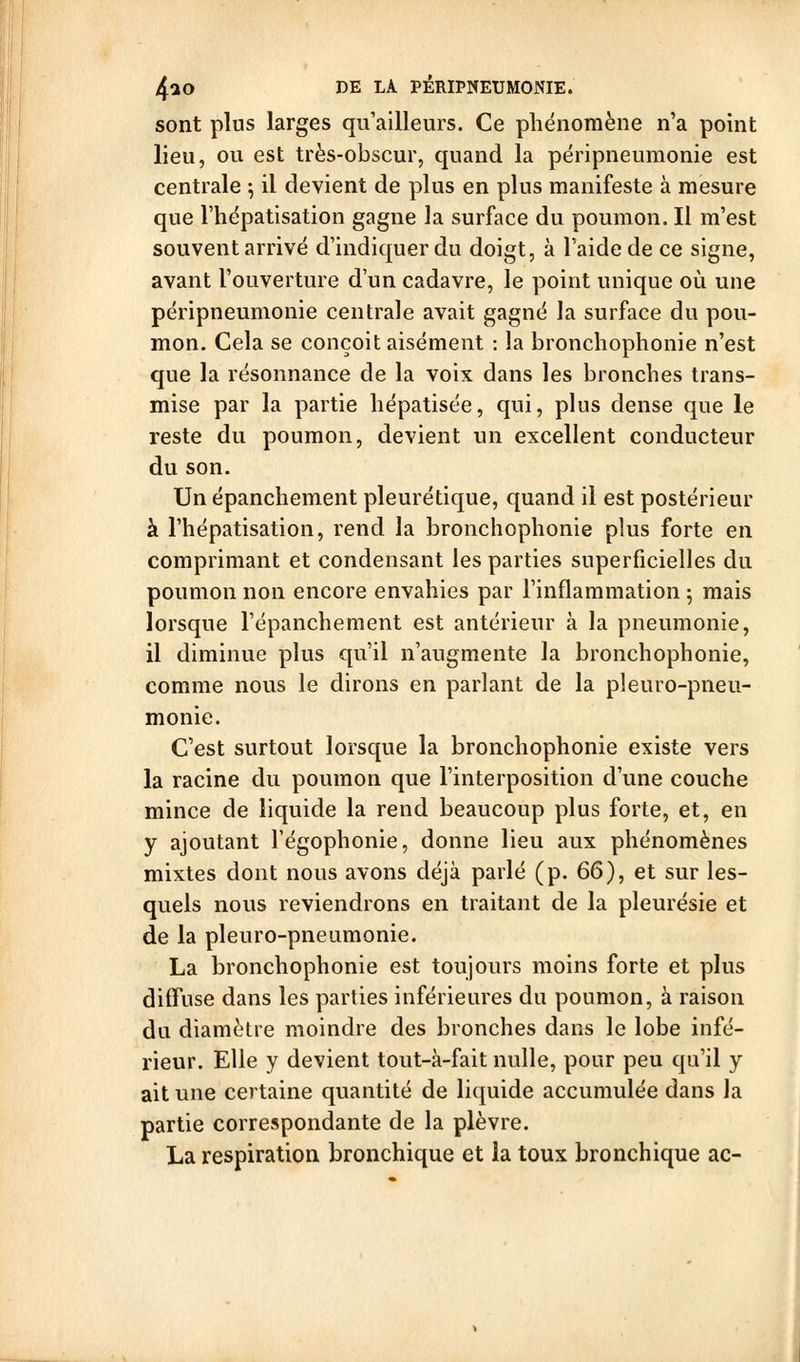 sont plus larges qu'ailleurs. Ce phénomène n'a point lieu, ou est très-obscur, quand la përipneumonie est centrale 5 il devient de plus en plus manifeste à mesure que l'hépatisation gagne la surface du poumon. Il m'est souvent arrivé d'indiquer du doigt, à l'aide de ce signe, avant l'ouverture d'un cadavre, le point unique où une përipneumonie centrale avait gagné la surface du pou- mon. Cela se conçoit aisément : la bronchophonie n'est que la résonnance de la voix dans les bronches trans- mise par la partie hépatisée, qui, plus dense que le reste du poumon, devient un excellent conducteur du son. Un épanchement pleurétique, quand il est postérieur à l'hépatisation, rend la bronchophonie plus forte en comprimant et condensant les parties superficielles du poumon non encore envahies par l'inflammation 5 mais lorsque l'épanchement est antérieur à la pneumonie, il diminue plus qu'il n'augmente la bronchophonie, comme nous le dirons en parlant de la pleuro-pneu- monie. C'est surtout lorsque la bronchophonie existe vers la racine du poumon que l'interposition d'une couche mince de liquide la rend beaucoup plus forte, et, en y ajoutant Tégophonie, donne lieu aux phénomènes mixtes dont nous avons déjà parlé (p. 66), et sur les- quels nous reviendrons en traitant de la pleurésie et de la pleuro-pneumonie. La bronchophonie est toujours moins forte et plus diffuse dans les parties inférieures du poumon, à raison du diamètre moindre des bronches dans le lobe infé- rieur. Elle y devient tout-à-fait nulle, pour peu qu'il y ait une certaine quantité de liquide accumulée dans la partie correspondante de la plèvre. La respiration bronchique et la toux bronchique ac-