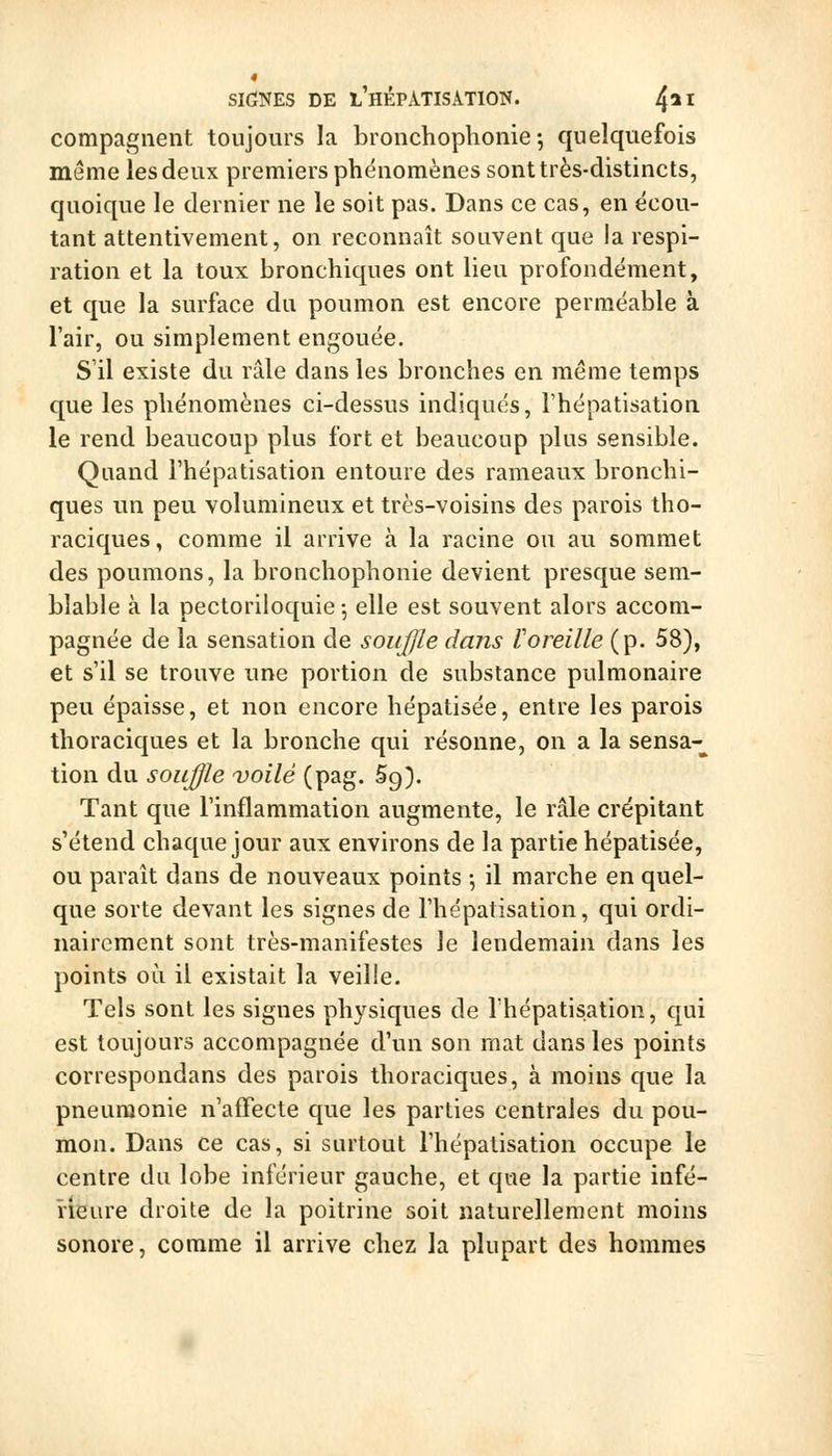 compagiient toujours la bronchophonie ; quelquefois même les deux premiers phénomènes sont très-distincts, quoique le dernier ne le soit pas. Dans ce cas, en écou- tant attentivement, on reconnaît souvent que la respi- ration et la toux bronchiques ont lieu profondément, et que la surface du poumon est encore perméable à l'air, ou simplement engouée. S il existe du râle dans les bronches en même temps que les phénomènes ci-dessus indiqués, l'hépatisation le rend beaucoup plus fort et beaucoup plus sensible. Quand l'hépatisation entoure des rameaux bronchi- ques un peu volumineux et très-voisins des parois tho- raciques, comme il arrive à la racine ou au sommet des poumons, la bronchophonie devient presque sem- blable à la pectoriloquie 5 elle est souvent alors accom- pagnée de la sensation de soujjle dans loreille (p. 58), et s'il se trouve une portion de substance pulmonaire peu épaisse, et non encore hépatisée, entre les parois thoraciques et la bronche qui résonne, on a la sensa-^ tion du soujjle voilé (pag. 5g). Tant que l'inflammation augmente, le râle crépitant s'étend chaque jour aux environs de la partie hépatisée, ou paraît dans de nouveaux points -, il marche en quel- que sorte devant les signes de l'hépatisation, qui ordi- nairement sont très-manifestes le lendemain dans les points où il existait la veille. Tels sont les signes physiques de l'hépatisation, qui est toujours accompagnée d'un son mat dans les points correspondans des parois thoraciques, à moins que la pneumonie n'affecte que les parties centrales du pou- mon. Dans ce cas, si surtout l'hépatisation occupe le centre du lobe inférieur gauche, et que la partie infé- rieure droite de la poitrine soit naturellement moins sonore, comme il arrive chez la plupart des hommes