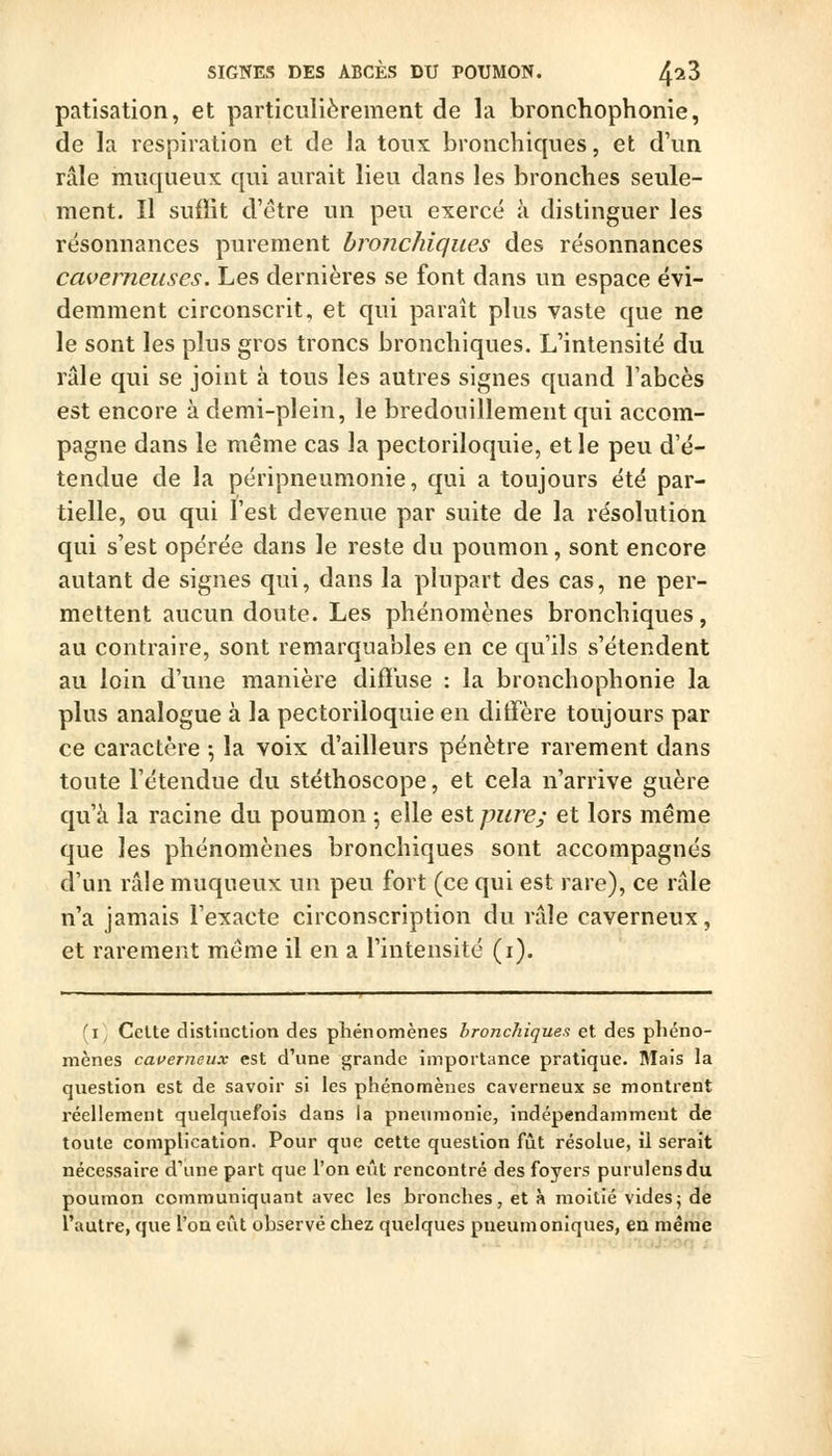 SIGNES DES ABCÈS DU POUMON. ^lZ patisation, et particulièrement de la bronchophonie, de la respiration et de la toux bronchiques, et d'un râle muqueux qui aurait lieu dans les bronches seule- ment. Il suffit d'être un peu exercé à distinguer les résonnances purement bronchiques des résonnances caverneuses. Les dernières se font dans un espace évi- demment circonscrit, et qui paraît plus vaste que ne le sont les plus gros troncs bronchiques. L'intensité du râle qui se joint à tous les autres signes quand l'abcès est encore à demi-plein, le bredouillement qui accom- pagne dans le même cas la pectoriloquie, et le peu d'é- tendue de la péripneumonie, qui a toujours été par- tielle, ou qui l'est devenue par suite de la résolution qui s'est opérée dans le reste du poumon, sont encore autant de signes qui, dans la plupart des cas, ne per- mettent aucun doute. Les phénomènes bronchiques, au contraire, sont remarquables en ce qu'ils s'étendent au loin d'une manière diffuse : la bronchophonie la plus analogue à la pectoriloquie en ditfère toujours par ce caractère ; la voix d'ailleurs pénètre rarement dans toute l'étendue du stéthoscope, et cela n'arrive guère qu'à la racine du poumon 5 elle est pure; et lors même que les phénomènes bronchiques sont accompagnés d'un râle muqueux un peu fort (ce qui est rare), ce râle n'a jamais l'exacte circonscription du râle caverneux, et rarement même il en a l'intensité (i). (i CeUe distinction des phénomènes bronchiques et des phéno- mènes caverneux est d'une grande importance pratique. Mais la question est de savoir si les phénomènes caverneux se montrent réellement quelquefois dans ia pneumonie, indépendamment de toute complication. Pour que cette question fût résolue, il serait nécessaire d'une part que l'on eût rencontré des foyers purulensdu poumon communiquant avec les bronches, et à moitié videsj de l'autre, que l'on eût observé chez quelques pneumoniques, en même