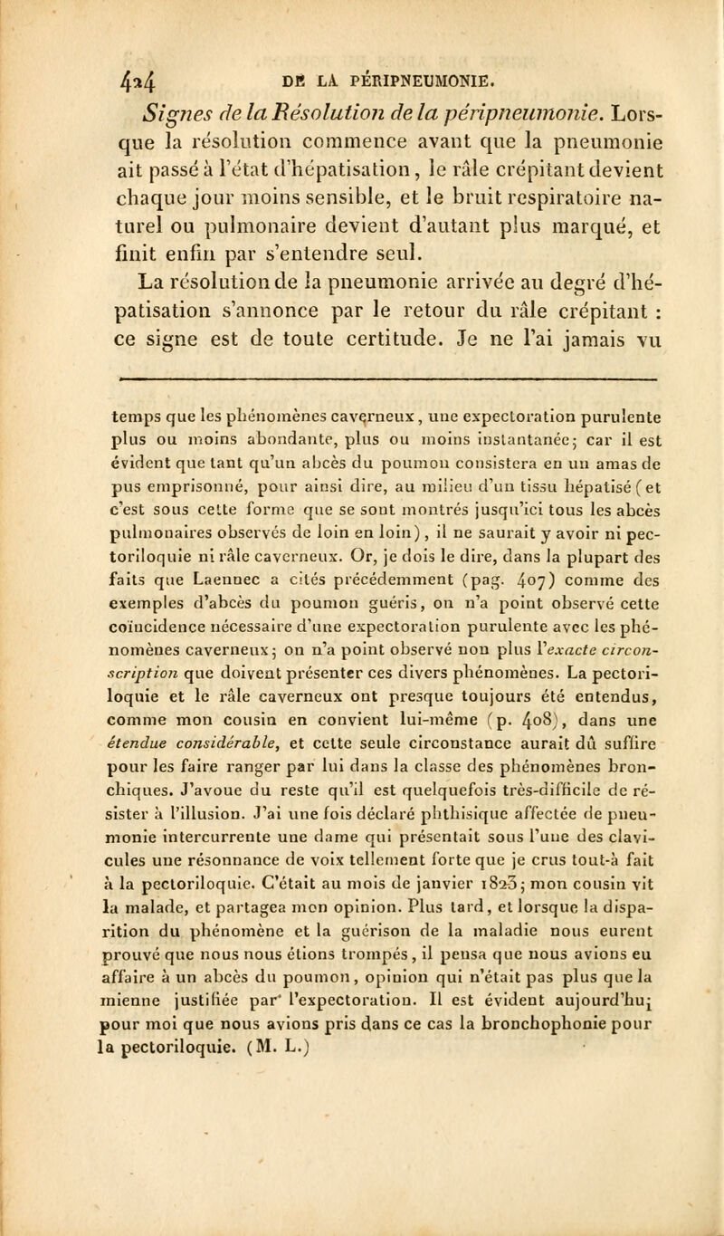SigJies de la Résolution de la péripneumonie. Lors- que la résolution commence avant que la pneumonie ait passé à l'état d'hëpatisation, le râle crépitant devient chaque jour moins sensible, et le bruit respiratoire na- turel ou pulmonaire devient d'autant plus marqué, et finit enfin par s'entendre seul. La résolution de la pneumonie arrivée au degré d'hë- patisation s'annonce par le retour du râle crépitant : ce signe est de toute certitude. Je ne l'ai jamais vu temps que les phénomènes caverneux, une expectoration purulente plus ou moins abondante, plus ou moins inslantanée; car il est évident que tant qu'un abcès du poumou consistera en un amas de pus emprisonné, pour ainsi dire, au milieu d'un tissu hépatiséfet c'est sous ceUe forme que se sont montrés jusqu'ici tous les abcès pulmonaires observés de loin en loin), il ne saurait y avoir ni pec- toriloquie ni râle caverneux. Or, je dois le dire, dans la plupart des faits que Laennec a cités précédemment (pag. 407) comme des exemples d'abcès du poumon guéris, on n'a point observé cette coïncidence nécessaire d'une expectoration purulente avec les phé- nomènes caverneux 5 on n'a point observé non plus Vexacte circon- ■icription que doivent présenter ces divers phénomènes. La pectori- loquie et le râle caverneux ont presque toujours été entendus, comme mon cousin en convient lui-même (p. ^oS), dans une étendue considérable, et celte seule circonstance aurait dû suffire pour les faire ranger par lui dans la classe des phénomènes bron- chiques. J'avoue du reste qu'il est quelquefois très-difficile de ré- sister à l'illusion. J'ai une fois déclaré phthisiquc affectée de pneu- monie intercurrente une dame qui présentait sous l'une des clavi- cules une résonnance de voix tellement forte que je crus tout-à fait à la pecloriloquie. C'était au mois de janvier i82-3; mon cousin vit la malade, et partagea mon opinion. Plus tard, et lorsque la dispa- rition du phénomène et la gucrison de la maladie nous eurent prouvé que nous nous étions trompés, il pensa que nous avions eu affaire à un abcès du poumon, opinion qui n'était pas plus que la mienne justifiée par l'expectoration. Il est évident aujourd'hui pour moi que nous avions pris dans ce cas la bronchophonie pour la pecloriloquie. (M. L.)