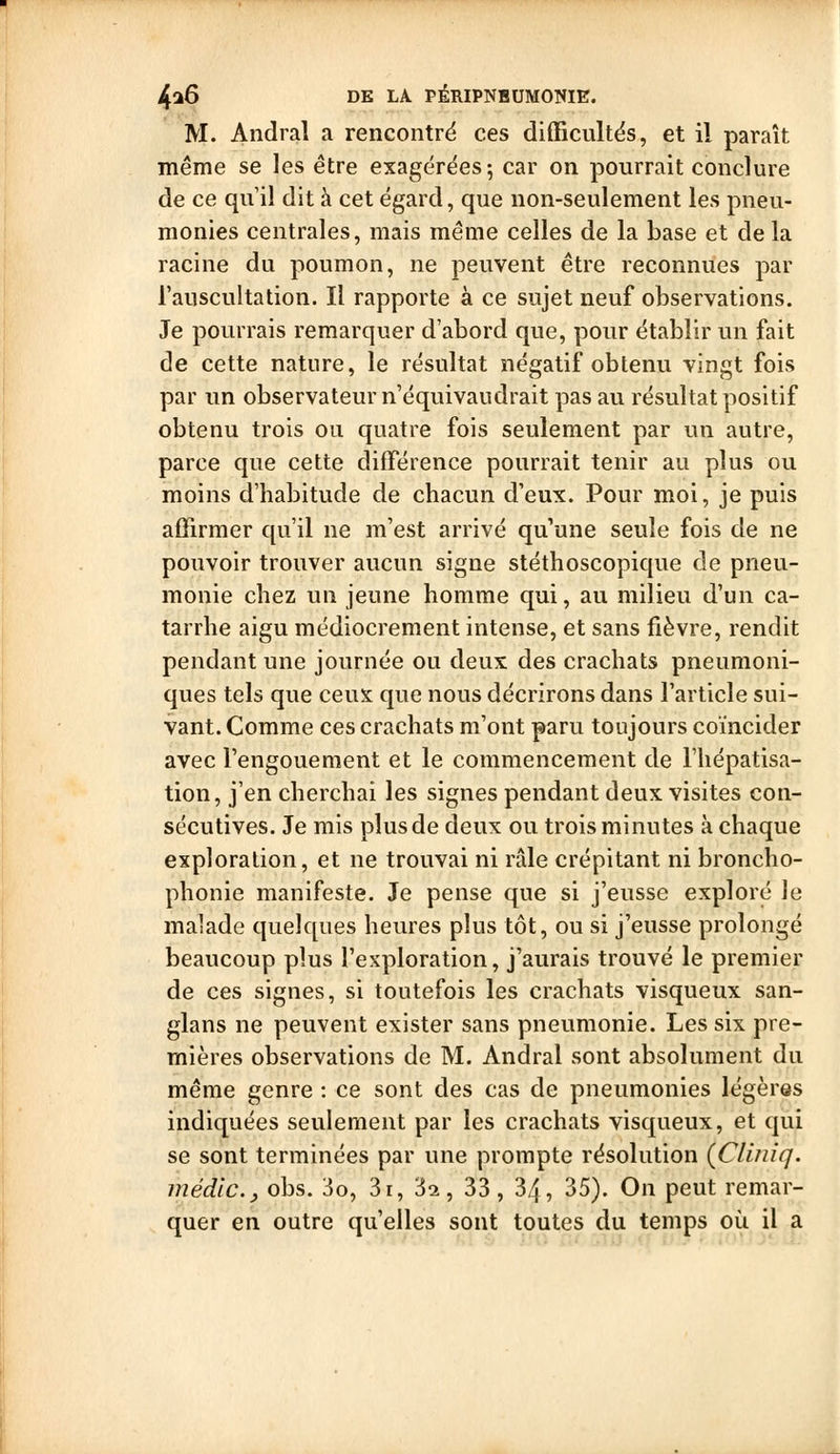 M. Andral a rencontre ces diflBcultës, et il paraît même se les être exagérées; car on pourrait conclure de ce quil dit à cet égard, que non-seulement les pneu- monies centrales, mais même celles de la base et de la racine du poumon, ne peuvent être reconnues par l'auscultation. Il rapporte à ce sujet neuf observations. Je pourrais remarquer d'abord que, pour établir un fait de cette nature, le résultat négatif obtenu vingt fois par un observateur n équivaudrait pas au résultat positif obtenu trois ou quatre fois seulement par un autre, parce que cette différence pourrait tenir au plus ou moins d'habitude de chacun d'eux. Pour moi, je puis affirmer qu'il ne m'est arrivé qu'une seule fois de ne pouvoir trouver aucun signe stéthoscopique de pneu- monie chez un jeune homme qui, au milieu d'un ca- tarrhe aigu médiocrement intense, et sans fièvre, rendit pendant une journée ou deux des crachats pneumoni- ques tels que ceux que nous décrirons dans l'article sui- vant. Comme ces crachats m'ont paru toujours coïncider avec l'engouement et le commencement de l'hépatisa- tion, j'en cherchai les signes pendant deux visites con- sécutives. Je mis plus de deux ou trois minutes à chaque exploration, et ne trouvai ni râle crépitant ni broncho- phonie manifeste. Je pense que si j'eusse exploré le malade quelques heures plus tôt, ou si j'eusse prolongé beaucoup plus l'exploration, j'aurais trouvé le premier de ces signes, si toutefois les crachats visqueux san- glans ne peuvent exister sans pneumonie. Les six pre- mières observations de M. Andral sont absolument du même genre : ce sont des cas de pneumonies légères indiquées seulement par les crachats visqueux, et qui se sont terminées par une prompte résolution (Cliniq. médic.y obs. 3o, 3i, 3^, 33, 34, 35). On peut remar- quer en outre qu'elles sont toutes du temps où il a