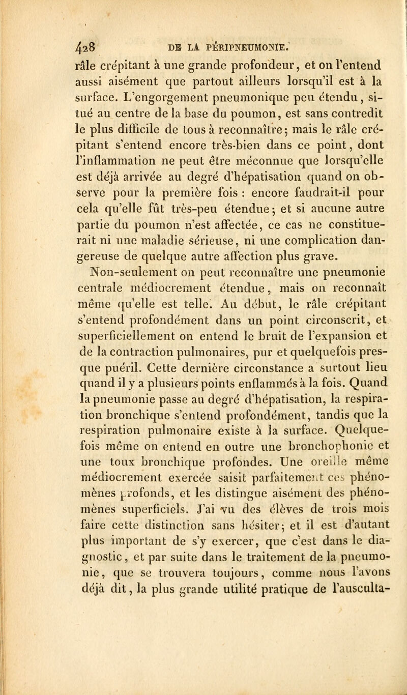 râle crépitant à une grande profondeur, et on l'entend aussi aisément que partout ailleurs lorsqu'il est à la surface. L'engorgement pneumonique peu étendu, si- tué au centre de la base du poumon, est sans contredit le plus difficile de tous à reconnaître 5 mais le râle cré- pitant s'entend encore très-bien dans ce point, dont l'inflammation ne peut être méconnue que lorsqu'elle est déjà arrivée au degré d'hépatisation quand on ob- serve pour la première fois : encore faudrait-il pour cela qu'elle fût très-peu étendue j et si aucune autre partie du poumon n'est affectée, ce cas ne constitue- rait ni une maladie sérieuse, ni une complication dan- gereuse de quelque autre affection plus grave. Non-seulement on peut reconnaître une pneumonie centrale médiocrement étendue, mais on reconnaît même qu'elle est telle. Au début, le râle crépitant s'entend profondément dans un point circonscrit, et superficiellement on entend le bruit de l'expansion et de la contraction pulmonaires, pur et quelquefois pres- que puéril. Cette dernière circonstance a surtout lieu quand il y a plusieurs points enflammés à la fois. Quand la pneumonie passe au degré d'hépatisation, la respira- tion bronchique s'entend profondément, tandis que la respiration pulmonaire existe à la surface. Quelque- fois même on entend en outre une bronchorhonie et une toux bronchique profondes. Une orei.le même médiocrement exercée saisit parfaitemeiit ces phéno- mènes j^rofonds, et les distingue aisément des phéno- mènes superficiels. J'ai vu des élèves de trois mois faire cette distinction sans hésiter; et il est d'autant plus important de s'y exercer, que c^est dans le dia- gnostic , et par suite dans le traitement de la pneumo- nie, que se trouvera toujours, comme nous l'avons déjà dit, la plus grande utilité pratique de l'ausculta-