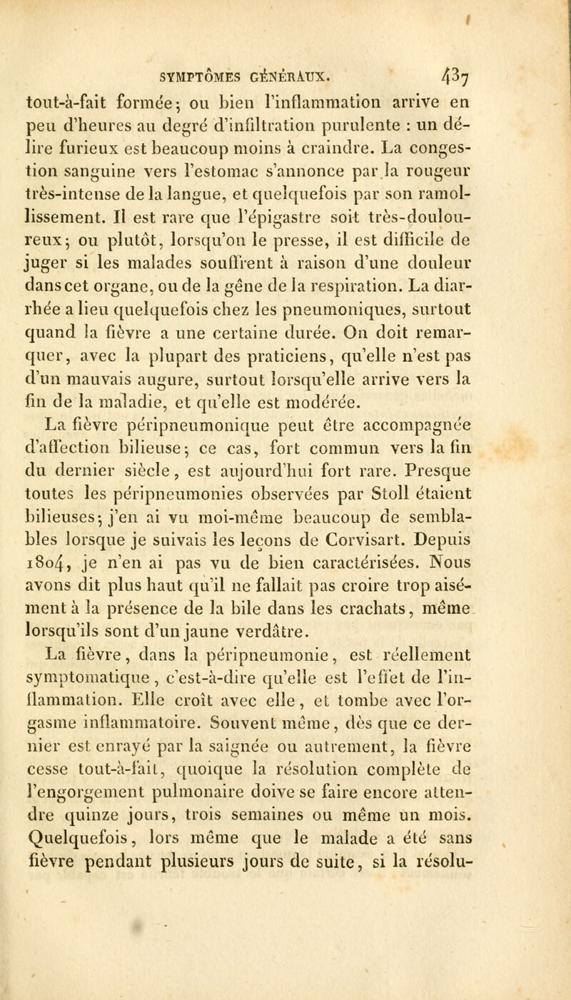 toiit-à-fait formée; ou bien rinflammation arrive en peu d'heures au degré d'infiltration purulente : un dé- lire furieux est beaucoup moins à craindre. La conges- tion sanguine vers l'estomac s'annonce par la rougeur très-intense de la langue, et quelquefois par son ramol- lissement. Il est rare que l'épigastre soit très-doulou- reux ; ou plutôt, lorsqu'on le presse, il est difficile de juger si les malades souffrent à raison d'une douleur dans cet organe, ou de la gêne de la respiration. La diar- rhée a lieu quelquefois chez les pneumoniques, surtout quand la fièvre a une certaine durée. On doit remar- quer, avec la plupart des praticiens, qu'elle n'est pas d'un mauvais augure, surtout lorsqu'elle arrive vers la fin de la maladie, et qu'elle est modérée. La fièvre péripneumonique peut être accompagnée d'affection bilieuse; ce cas, fort commun vers la fin du dernier siècle, est aujourd'hui fort rare. Presque toutes les péripneumonies observées par Stoll étaient bilieuses-, j'en ai vu moi-même beaucoup de sembla- bles lorsque je suivais les leçons de Corvisart. Depuis i8o4, je n'en ai pas vu de bien caractérisées. Nous avons dit plus haut qu'il ne fallait pas croire trop aisé- ment à la présence de la bile dans les crachats, même lorsqu'ils sont d'un jaune verdâtre. La fièvre, dans la péripneumonie, est réellement symptomatique, c'est-à-dire qu'elle est l'effet de l'in- flammation. Elle croît avec elle, et tombe avec l'or- gasme inflammatoire. Souvent môme, dès que ce der- nier est enrayé par la saignée ou autrement, la fièvre cesse tout-à-fail, quoique la résolution complète de l'engorgement pulmonaire doive se faire encore atten- dre quinze jours, trois semaines ou même un mois. Quelquefois, lors même que le malade a été sans fièvre pendant plusieurs jours de suite, si la résolu-