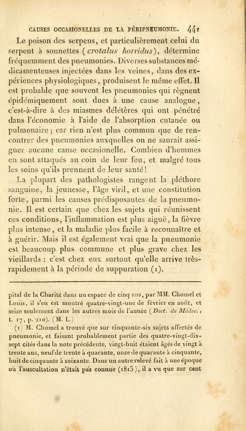 Le poison des serpens, et particulièrement celui du serpent à sonnettes {crotalus honidus), détermine fréquemment des pneumonies. Diverses substances mé- dicamenteuses injectées dans les veines, clans des ex- périences physiologiques, produisent Je même effet. Il est probable que souvent les pneumonies qui régnent épidémiquement sont dues à une cause analogue, c'est-à-dire à des miasmes délétères qui ont pénétré dans l'économie à l'aide de l'absorption cutanée ou pulmonaire -, car rien n'est plus commun que de ren- contrer des pneumonies auxquelles on ne saurait assi- gner aucune cause occasionelle. Combien d'hommes en sont attaqués au coin de leur feu, et malgré tous les soins qu'ils prennent de leur santé ! La plupart des pathologistes rangent la pléthore sanguine, la jeunesse, l'âge viril, et une constitution forte, parmi les causes prédisposantes de la pneumo- nie. Il est certain que chez les sujets qui réunissent ces conditions, Tinflammalion est plus aiguë, la fièvre plus intense, et la maladie plus facile à reconnaître et à guérir. Mais il est également vrai que la pneumonie est beaucoup plus commune et plus grave chez les vieillards : c'est chez eux surtout qu'elle arrive très- rapidement à la période de suppuration (i). pital de la Chanté dans un espace de cinq ans, par MM. Choinel et Louis, il s'en est montré quatre-vingt-une de février en août, et seize seulement dans les autres mois de Tannée (^Dict. de Médec., t. 17, p. 210). (M. L) (i) M. Ghomel a trouvé que sur cinquante-six sujets affectés de pneumonie, et faisant probablement partie des quatre-vingt-dix- sept cités dans la note précédente, vingt-huit étaient âgés de vingt à trente ans, neuf de trente à quarante, onze de quarante à cinquante, huit de cinquante à soixante. Dans un autre relevé fait à une époque où rauscultatioa n'était pas connue (i8i5), il a vu que sur cent