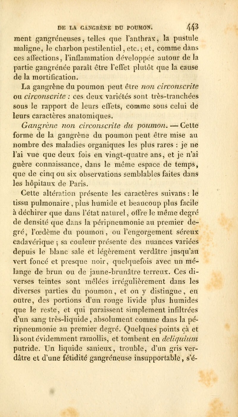 ment gangreneuses, telles que l'anthrax, la pustule maligne, le charbon pestilentiel, etc. -, et, comme dans ces alFections, l'inflammation développée autour de la partie gangrenée paraît être l'efiet plutôt que la cause de la mortification. La gangrène du poumon peut être non circonscrite ou circonscrite : ces deux variétés sont très-tranchées sous le rapport de leurs eftets, corame sous celui de leurs caractères anatomiques. Gangrène non circonscrite du poumon. — Celte forme de la gangrène du poumon peut être mise au nombre des maladies organiques les plus rares : je ne l'ai vue que deux fois en vingt-quatre ans, et je n'ai guère connaissance, dans le même espace de temps, que de cinq ou six observations semblables faites dans les hôpitaux de Paris. Cette altération présente les caractères suivans : le tissu pulmonaire , plus humide et beaucoup plus facile à déchirer que dans l'état naturel, offre le même degré de densité que dans la péripneumonie au premier de- gré, l'oedème du poumon, ou l'engorgement séreux cadavérique 5 sa couleur présente des nuances variées depuis le blanc sale et légèrement verdâtre jusqu'au vert foncé et presque noir, quelquefois avec un mé- lange de brun ou de jaune-brunâtre terreux. Ces di- verses teintes sont mêlées irrégulièrement dans les diverses parties du poumon, et on y distingue, en outre, des portions d'un rouge livide plus humides que le reste, et qui paraissent simplement infiltrées d'un sang très-liquide, absolument comme dans la pé- ripneumonie au premier degré. Quelques points çà et là sont évidemment ramollis, et tombent en deliquiuni putride. Un liquide sanieux, trouble, d'un gris ver- dâtre et d'une fétidité gangreneuse insupportable, s'é-