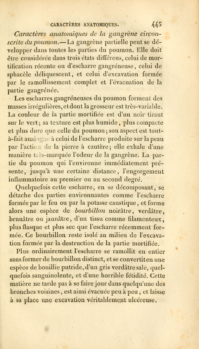 CARACTÈRES ANATOMIQUES. 44^ Caractères anatomiques de la gangrène circon- scrite du poumon.—La gangrène partielle peut se dé- velopper clans toutes les parties du poumon. Elle doit être considérée dans trois états différens, celui de mor- tification récente ou d'escharre gangreneuse, celui de sphacèle déliquescent, et celui d'excavation formée par le ramollissement complet et l'évacuation de la partie gangrenée. Les escbarres gangreneuses du poumon forment des masses irrégulières, etdont la grosseur est très-variable. La couleur de la partie mortifiée est d'un noir tirant sur le vert 5 sa texture est plus humide , plus compacte et plus dure que celle du poumon-, son aspect est tout- à-fait analogue à celui de Tescharre produite sur la peau par Tactic ,î de la pierre à cautère; elle exhale d'une manière t. cs-marquée l'odeur de la gangrène. La par- tie du poumon qui l'environne immédiatement pré- sente, jusqu'à une certaine distance, l'engorgement inflammatoire au premier ou au second degré. Quelquefois cette escharre, en se décomposant, se détache des parties environnantes comme l'escharre formée par le feu ou par la potasse caustique, et forme alors une espèce de bourbillon noirâtre, verdâtre, brunâtre ou jaunâtre, d'un tissu comme filamenteux, plus flasque et plus sec que l'escharre récemment for- mée. Ce bourbillon reste isolé au milieu de l'excava- tion formée par la destruction de la partie mortifiée. Plus ordinairement l'escharre se ramollit en entier sans former de bourbillon distinct, et se convertit en une espèce de bouillie putride, d'un gris verdâtre sale, quel- quefois sanguinolente, et d'une horrible fétidité. Cette matière ne tarde pas à se faire jour dans quelqu'une des bronches voisines, est ainsi évacuée peu à peu , et laisse à sa place une excavation véritablement ulcéreuse.