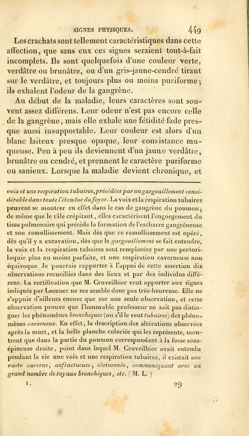 Les crachats sont tellement caractéristiques dans cette affection, que sans eux ces signes seraient tout-à-fait incomplets. Ils sont quelquefois d'une couleur verte, verdâtre ou brunâtre, ou d'un gris-jaune-cendré tirant sur le verdâtre, et toujours plus ou moins puriforme 5 ils exhalent l'odeur de la gangrène. Au début de la maladie, leurs caractères sont sou- vent assez différens. Leur odeur n'est pas encore celle de la gangrène, mais elle exhale une fétidité fade pres- que aussi insupportable. Leur couleur est alors d'un blanc laiteux presque opaque, leur consistance mu- queuse. Peu à peu ils deviennent d'un jaune verdâtre, brunâtre ou cendré, et prennent le caractère puriforme ou sanieux. Lorsque la maladie devient chronique, et voix et une respiration tubaires,précédées par un gargouillement consi- dérable dans toute Vétendue du foyer. La voix et la respiration tubaires peuvent se montrer en effet dans le cas de gangrène du poumon j de même que le râle crépitant, elles caractérisent l'engorgement du tissu pulmonaire qui précède la formation de rescharre gangreneuse et son ramollissement. Mais dès que ce ramollissement est opéré, dès qu'il y a excavation, dès que le gargouillement se fait entendre, la voix cl la respiration tubaires sont remplacées par une peclori- loquie plus ou moins parfaite, et une respiration caverneuse non équivoque. Je pourrais rapporter à l'appui de cette assertion dix observations recueillies dans des lieux et par des individus diffé- rens. La rectification que M. Cruveilhier veut apporter aux lignes indiqués par Laennec ne me semble donc pas très-heureuse. Elle ne s'appuie d'ailleurs encore que sur une seule observation, et cette observation prouve que l'honorable professeur ne sait pas distin- guer les phénomènes bronchiques (ou s'il le veut tubaires) des phéno- mènes caverneux. En effet, la description des altérations observées après la mort, et la belle planche coloriée qui les représente, mon- trent que dans la partie du poumon correspondant à la fosse sous- épineuse droite, point dans lequel M. Cruveilhier avait entendu pendant la vie une voix et une respiration tubaires, il existait une vaste cauerne, anfractueuse^ cloisonnée, communiquant auec un grand nombre de tuyaux bronchiques, etc. ( M. L. ) I. 29