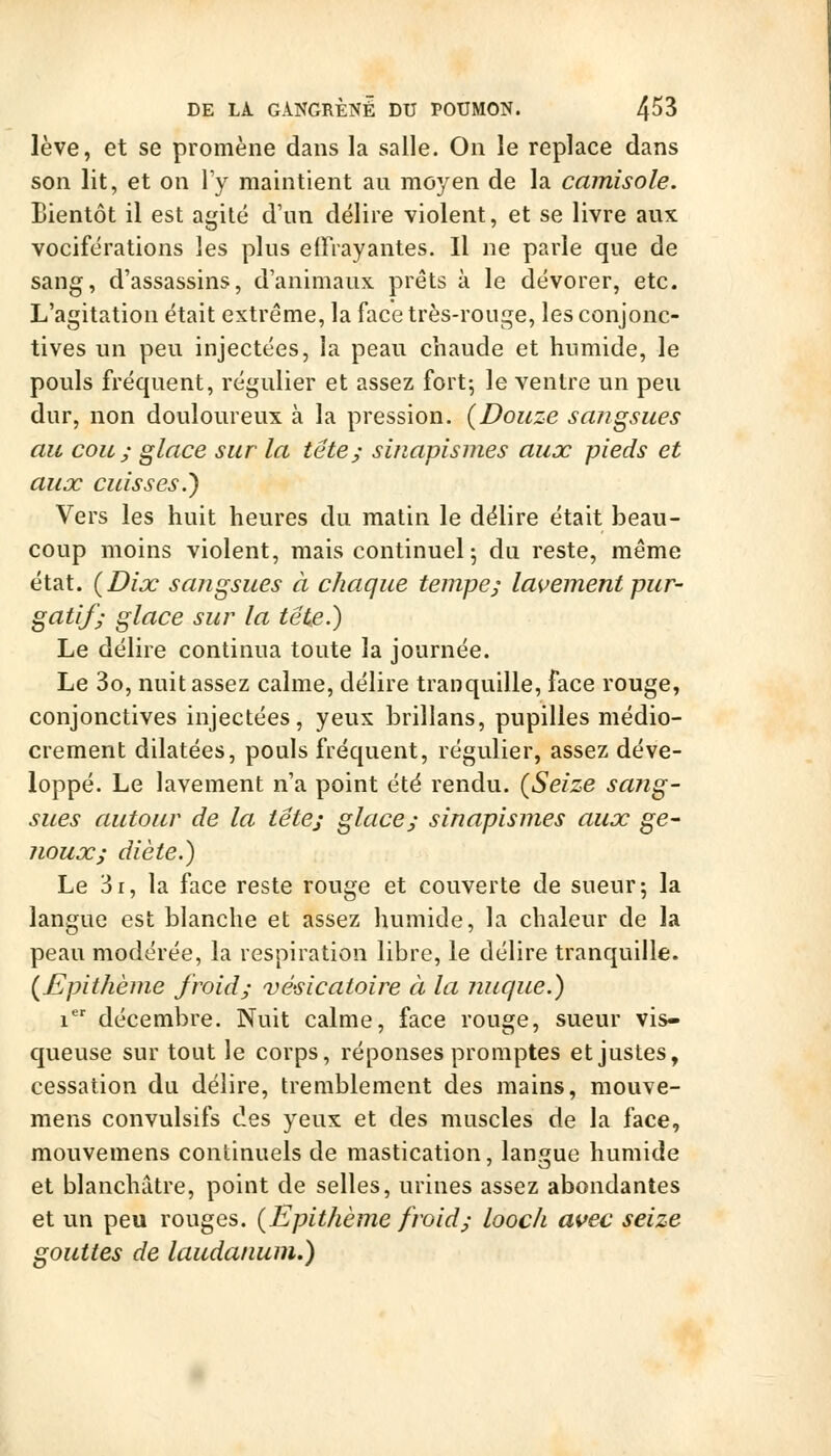 lève, et se promène dans la salle. On le replace dans son lit, et on \y maintient au moyen de la camisole. Bientôt il est agité d'un délire violent, et se livre aux vociférations les plus effrayantes. Il ne parle que de sang, d'assassins, d'animaux prêts à le dévorer, etc. L'agitation était extrême, la face très-rouge, les conjonc- tives un peu injectées, la peau chaude et humide, le pouls fréquent, régulier et assez fort-, le ventre un peu dur, non douloureux à la pression. (Douze sangsues au cou ; glace sur la tête; sinapismes aux pieds et aux cuisses.) Vers les huit heures du malin le délire était beau- coup moins violent, mais continuel 5 du reste, même état. {Dix sangsues à chaque tempe; lavement pur- gatif; glace sur la tête.) Le délire continua toute la journée. Le 3o, nuit assez calme, délire tranquille, face rouge, conjonctives injectées, yeux brillans, pupilles médio- crement dilatées, pouls fréquent, régulier, assez déve- loppé. Le lavement n'a point été rendu. {Seize sang- sues autour de la tête; glace; sinapismes aux ge- noux; diète.) Le 3r, la face reste rouge et couverte de sueur; la langue est blanche et assez humide, la chaleur de la peau modérée, la respiration libre, le délire tranquille. {Epithème froid; vésicatoire à la nuque.) 1 décembre. Nuit calme, face rouge, sueur vis- queuse sur tout le corps, réponses promptes et justes, cessation du délire, tremblement des mains, mouve- mens convulsifs des yeux et des muscles de la face, mouvemens continuels de mastication, langue humide et blanchâtre, point de selles, urines assez abondantes et un peu rouges. {Epithème froid; looch avec seize gouttes de laudanum.)