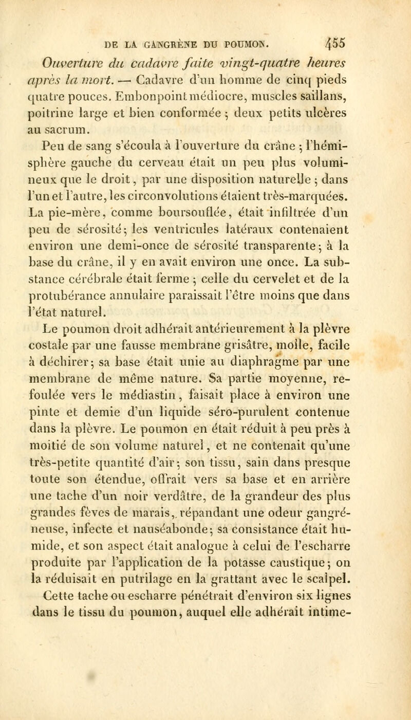 Ouverture du cadavre faite vingt-quatre heures après la mort. — Cadavre d'un homme de cinq pieds quatre pouces. ErabonpoinLmédiocre, muscles saillans, poitrine large et bien conformée 5 deux petits ulcères au sacrum. Peu de sang s'écoula à l'ouverture du crâne ; l'hémi- splière gauche du cerveau était un peu plus volumi- neux que le droit, par une disposition naturelle 5 dans l'un et l'autre, les circonvolutions étaient très-marquées. La pie-mère, comme boursouflée, était infiltrée d'un peu de sérosité-, les ventricules latéraux contenaient environ une demi-once de sérosité transparente^ à la base du crâne, il y en avait environ une once. La sub- stance cérébrale était ferme ^ celle du cervelet et de la protubérance annulaire paraissait l'être moins que dans l'état naturel. Le poumon droit adhérait antérieurement à la plèvre costale par une fausse membrane grisâtre, molle, facile à déchirer 5 sa base était unie au diaphragme par une membrane de même nature. Sa partie moyenne, re- foulée vers le médiastin, faisait place à environ une pinte et demie d'un liquide séro-purulent contenue dans la plèvre. Le poumon en était réduit à peu près à moitié de son volume naturel, et ne contenait qu'une très-petite quantité d'air 5 son tissu, sain dans presque toute son étendue, oQVait vers sa base et en arrière une tache d'un noir verdâtre, de la grandeur des plus grandes fèves de marais,.répandant une odeur gangre- neuse, infecte et nauséabonde-, sa consistance était hu- mide, et son aspect était analogue à celui de l'escharre produite par l'application de la potasse caustique ; on la réduisait en putrilage en la grattant avec le scalpeL Cette tache ou escharre pénétrait d'environ six lignes dans le tissu du poumon, auquel elle adhérait intime-