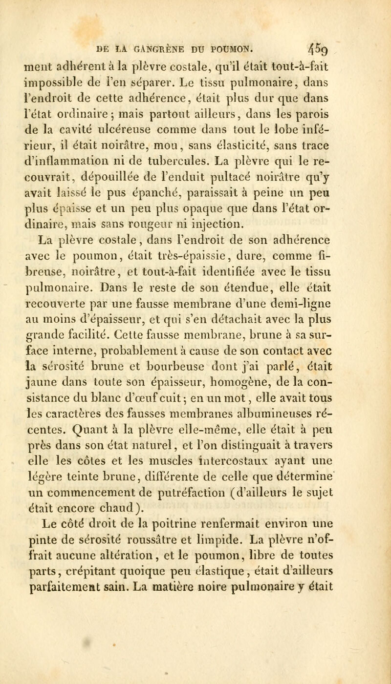 ment adhërent à la plèvre costale, qu'il était tout-à-fait impossible de l'en séparer. Le tissu pulmonaire, dans l'endroit de cette adhérence, était plus dur que dans l'état ordinaire; mais partout ailleurs, dans les parois de la cavité ulcéreuse comme dans tout le lobe infé- rieur, il était noirâtre, mou, sans élasticité, sans trace d'inflammation ni de tubercules. La plèvre qui le re- couvrait, dépouillée de l'enduit pultacé noirâtre qu'y avait laissé le pus épanché, paraissait à peine un peu plus épaisse et un peu plus opaque que dans Tétat or- dinaire, mais sans rougeur ni injection. La plèvre costale, dans l'endroit de son adhérence avec le poumon, était très-épaissie, dure, comme fi- breuse, noirâtre, et tout-à-fait identifiée avec le tissu pulmonaire. Dans le reste de son étendue, elle était recouverte par une fausse membrane d'une demi-ligne au moins d'épaisseur, et qui s'en détachait avec la plus grande facilité. Cette fausse membrane, brune à sa sur- face interne, probablement à cause de son contact avec la sérosité brune et bourbeuse dont j'ai parlé, était jaune dans toute son épaisseur, homogène, de la con- sistance du blanc d'œuf cuit -, en un mot, elle avait tous les caractères des fausses membranes albumineuses ré- centes. Quant à la plèvre elle-même, elle était à peu près dans son état naturel, et l'on distinguait à travers elle les côtes et les muscles intercostaux ayant une légère teinte brune, différente de celle que détermine un commencement de putréfaction (d'ailleurs le sujet était encore chaud). Le côté droit de la poitrine renfermait environ une pinte de sérosité roussâtre et limpide. La plèvre n'of- frait aucune altération, et le poumon, libre de toutes parts, crépitant quoique peu élastique, était d'ailleurs parfaitement sain. La matière noire pulmonaire y était