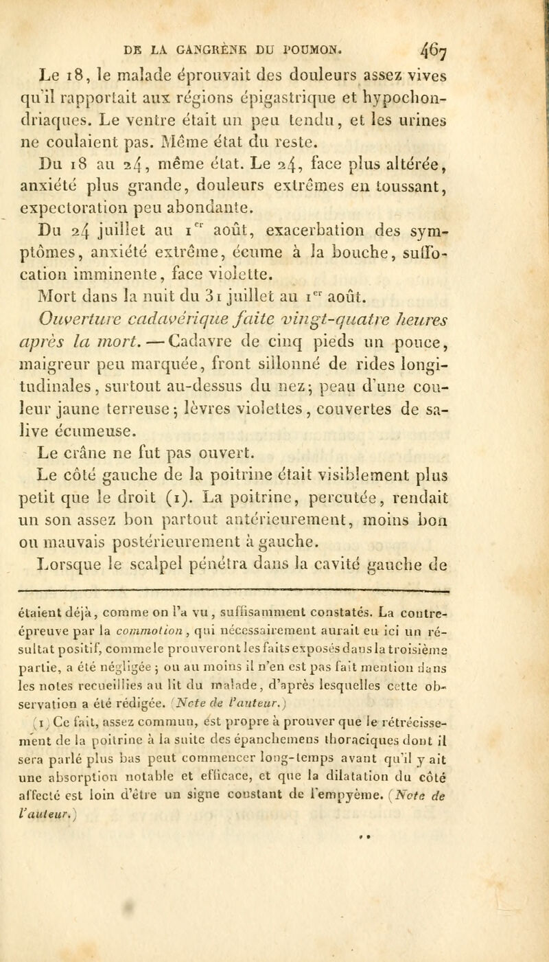 Le 18, le malade ëprouvait des douleurs assez vives qu'il rapportait aux régions épigastrique et hypochon- driaqiies. Le ventre était un peu tendu, et les urines ne coulaient pas. IMéme état du reste. Du 18 au 245 niême état. Le 24^ f^^e plus altérée, anxiété plus grande, douleurs extrêmes en toussant, expectoration peu abondante. Du 24 juillet au i^' août, exacerbation des sym- ptômes, anxiété extrême, écume à la bouche, sulFo- cation imminente, face violette. Mort dans la nuit du 3i juillet au i août. Ouverture cadavérique faite vingt-quatre heures après la mort.—Cadavre de cinq pieds un pouce, maigreur peu marquée, front sillonné de rides longi- tudinales, surtout au-dessus du nez 5 peau d'une cou- leur jaune terreuse -, lèvres violettes , couvertes de sa- live écume use. Le crâne ne fut pas ouvert. Le côté gauche de la poitrine était visiblement plus petit que le droit (i). La poitrine, percutée, rendait un son assez bon partout antérieurement, moins bon ou mauvais postérieurement à gauche. Lorsque le scalpel pénétra dans la cavité gauche de élaientdéjà, comme on l'a vu, suiiisamment constatés. La contre- épreuve par la commotion, qui nécessairement aurait eu ici un ré- sultat positif, comme le prouveront les faits exposés dans la troisièms partie, a été négligée ; ou au moins il n'en est pas fait mention dans les notes recueillies au lit du malade, d'après lesquelles cette ob- servation a été rédigée. Note de l'auteur.) 'i; Ce fait, assez commun, est propre à prouver que le rétrécisse- ment de la poitrine à la suite des épanchcmens ihoraciques dont il sera parlé plus bas peut commencer long-temps avant qu'il y ait une absorption notable et eflicace, et que la dilatation du côté affecté est loin d'être un signe constant de lempyèrae. (Note de l'auteur.)