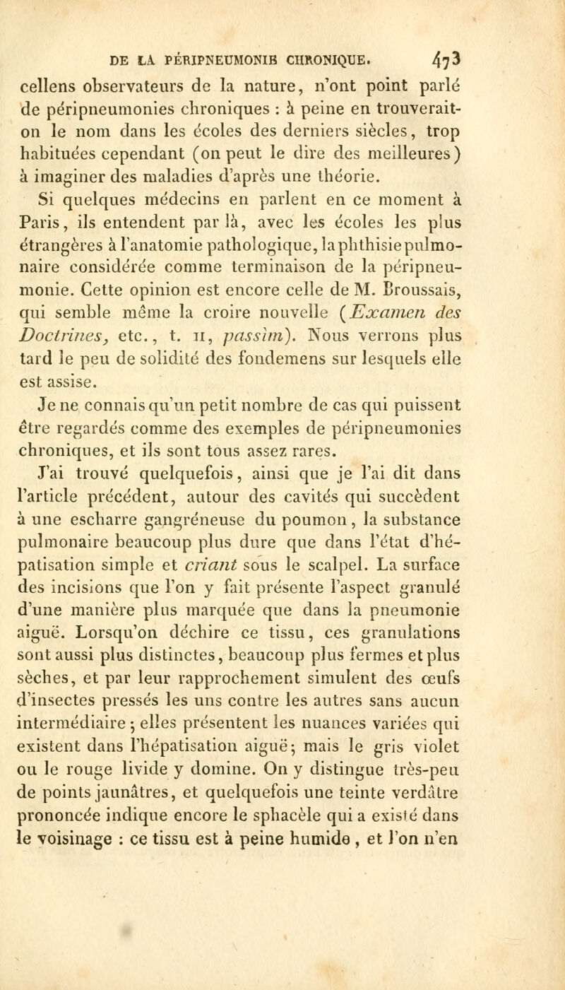 cellens observateurs de la nature, n'ont point parlé de péripneumonies chroniques : à peine en trouverait- on le nom dans les écoles des derniers siècles, trop habituées cependant (on peut le dire des meilleures) à imaginer des maladies d'après une théorie. Si quelques médecins en parlent en ce moment à Paris, ils entendent parla, avec les écoles les plus étrangères à l'anatomie pathologique, laphthisiepulmo- naire considérée comme terminaison de la péripneu- monie. Cette opinion est encore celle de M. Broussais, qui semble même la croire nouvelle {Examen des Doctrinesj etc., t. ii, passhn). Nous verrons plus tard le peu de solidité des fondemens sur lesquels elle est assise. Je ne connais qu'un petit nombre de cas qui puissent être regardés comme des exemples de péripneumonies chroniques, et ils sont tous assez rares. J'ai trouvé quelquefois, ainsi que je l'ai dit dans l'article précédent, autour des cavités qui succèdent à une escharre gangreneuse du poumon , la substance pulmonaire beaucoup plus dure que dans l'état d'hé- patisation simple et criant sous le scalpel. La surface des incisions que l'on y fait présente l'aspect granulé d'une manière plus marquée que dans la pneumonie aiguë. Lorsqu'on déchire ce tissu, ces granulations sont aussi plus distinctes, beaucoup plus fermes et plus sèches, et par leur rapprochement simulent des œufs d'insectes pressés les uns contre les autres sans aucun intermédiaire 5 elles présentent les nuances variées qui existent dans l'hépatisation aiguë ; mais le gris violet ou le rouge livide y domine. On y distingue irès-peu de points jaunâtres, et quelquefois une teinte verdalre prononcée indique encore le sphacèle qui a existé dans le voisinage : ce tissu est à peine humide , et l'on n'en