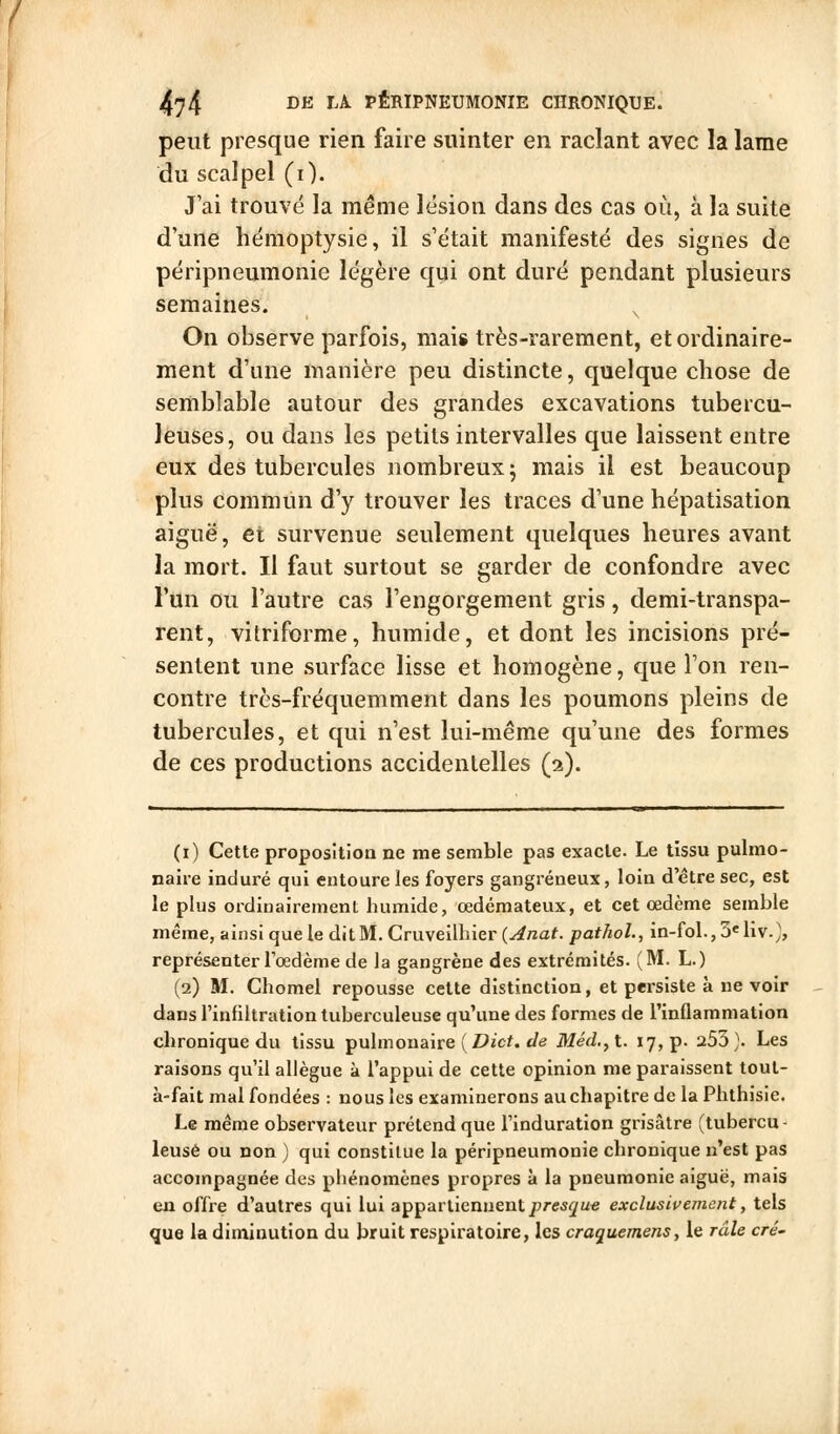 peut presque rien faire suinter en raclant avec la lame du scalpel (i). J'ai trouvé la même lésion dans des cas où, à la suite d'une hémoptysie, il s'était manifesté des signes de péripneumonie légère qui ont duré pendant plusieurs semaines. On observe parfois, mais très-rarement, et ordinaire- ment d'une manière peu distincte, quelque chose de semblable autour des grandes excavations tubercu- leuses, ou dans les petits intervalles que laissent entre eux des tubercules nombreux; mais il est beaucoup plus commun d'y trouver les traces d'une hépatisation aiguë, et survenue seulement quelques heures avant la mort. Il faut surtout se garder de confondre avec l'un ou l'autre cas l'engorgement gris, demi-transpa- rent, vitriforme, humide, et dont les incisions pré- sentent une surface lisse et homogène, que l'on ren- contre très-fréquemment dans les poumons pleins de tubercules, et qui n'est lui-même qu'une des formes de ces productions accidentelles (2). (i) Cette proposition ne me semble pas exacte. Le tissu pulmo- naire induré qui entoure les foyers gangreneux, loin d'être sec, est le plus ordinairement humide, œdémateux, et cet œdème semble même, ainsi que le dit M. Cruveilliier {Anat. pathoL, in-fol., 3«liv.), représenter l'œdème de la gangrène des extrémités. (M. L.) (2) M. Chomel repousse cette distinction, et persiste à ne voir dans l'infiltration tuberculeuse qu'une des formes de l'inflammation chronique du tissu pulmonaire (Pz'cf. t/e Méd.,t. 17, p. 253). Les raisons qu'il allègue à l'appui de cette opinion me paraissent tout- à-fait mal fondées : nous les examinerons au chapitre de la Phthisie. Le même observateur prétend que l'induration grisâtre (tubercu- leuse ou non ) qui constitue la péripneumonie chronique n'est pas accompagnée des phénomènes propres à la pneumonie aiguë, mais en offre d'autres qui lui appartiennent prc^ju* exclusivement, tels que la diminution du bruit respiratoire, les craquemens, le râle cré'