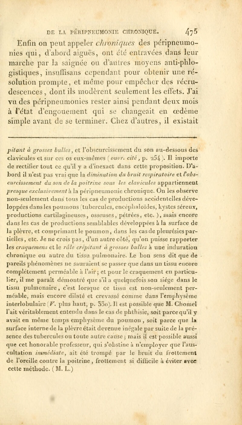 Enfin on peut appeler chroniques des përipneumo- nies qui, cVabord aiguës, ont été entravées dans leur marche par la saignée ou d'auLres moyens anti-plilo- gistiques, insuffisans cependant pour obtenir une ré- solution prompte, et même pour empêcher des recru- descences , dont ils modèrent seulement les effets. J'ai vu des péripneumonies rester ainsi pendant deux mois à l'état d'engouement qui se changeait en œdème simple avant de se terminer. Chez d'autres, il existait pitant à grosses bulles, et Fobscurcissenient du son au-dessous des clavicules et sur ces os eux-mêmes (oupr, cité, p. 254)- H importe de rectifier tout ce qu'il y a d'inexact dans cette proposition. D'a- bord il n'est pas vrai que la diminution du bruit respiratoire et l'obs- curcissement du son de la poitrine sous les cZaf/cuZtf^ appartiennent presque exclusivement h. la péripneumonie chronique. On les observe non-seulement dans tous les cas de productions accidentelles déve- loppées dans les poumons tubercules, encéplialoïdes, kystes séreux, productions cartilagineuses, osseuses, pélrées, etc. ), mais encore dans les cas de productions semblables développées à la surface de la plèvre, et comprimant le poumon, dans les cas de pleurésies par- tielles, etc. Je ne crois pas, d'un autre côté, qu'on puisse rapporter les craquemens et le râle crépitant à grosses bulles à une induration chronique ou autre du tissu pulmonaire. Le bon sens dit que de pareils phénomènes ne sauraient se passer que dans un tissu encore complètement perméable à l'air j et pour le craquement en particu- lier, il me paraît démontré que s'il a quelquefois son siège dans le tissu pulmonaire, c'est lorsque ce tissu est non-seulement per- méable, mais encore dilaté et crevassé comme dans l'emphysème interlobulaire [V. plus haut, p. 53o). Il est possible que M. Chomel l'ait véritablement entendu dans le cas de phthisie, soit parce qu'il y avait en même temps emphysème du poumon, soit parce que la surface interne de la plèvre était devenue inégale par suite de la pré- sence des tubercules ou toute autre cause ; mais il est possible aussi que cet honorable professeur, qui s'obstine à n'employer que l'aus- cultation immédiate, ait été trompé par le bruit du iVotlemenl de l'oreille contre la poitrine, frottement si difficile à éviter avec cette méthode. (M. L.)