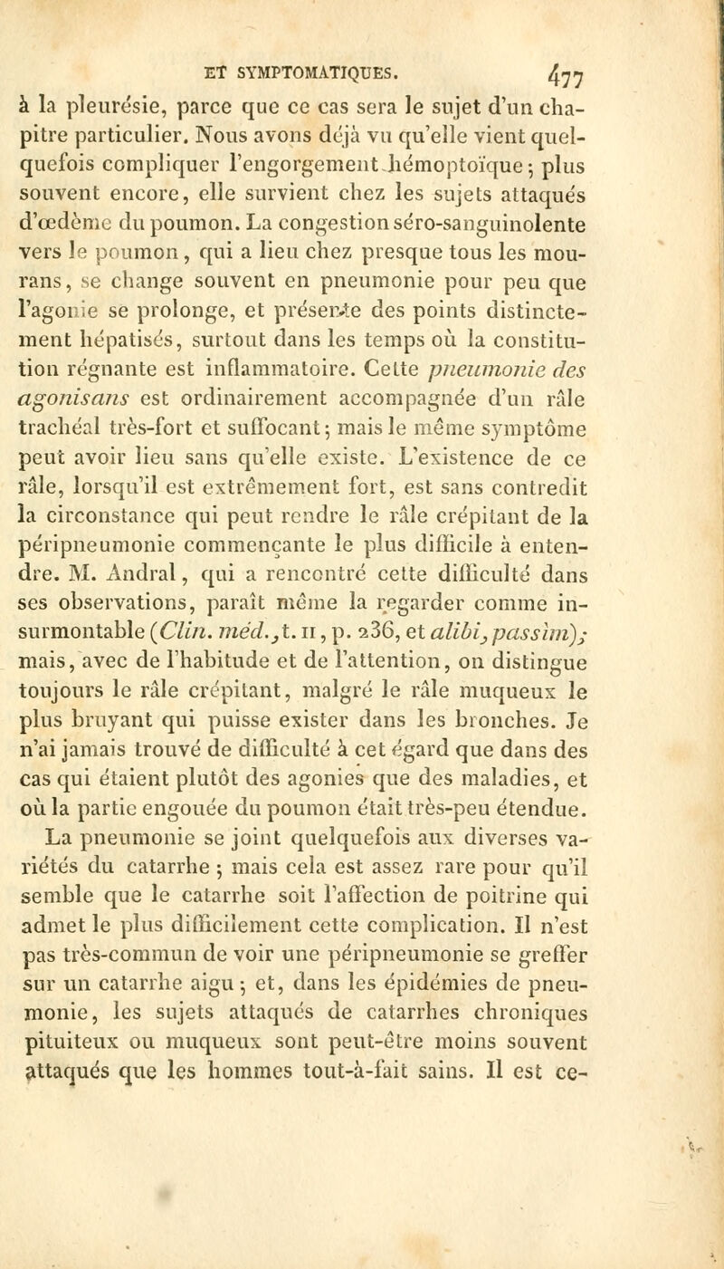 à la pleurésie, parce que ce cas sera le sujet d'un cha- pitre particulier. Nous avons déjà vu qu'elle vient quel- quefois compliquer l'engorgement Jiémoptoïque 5 plus souvent encore, elle survient chez les sujets attaqués d'œdème du poumon. La congestion séro-sanguinolente vers le poumon, qui a lieu chez presque tous les mou- rans, se change souvent en pneumonie pour peu que l'agoDie se prolonge, et préser4:e des points distincte- ment hépatisés, surtout dans les temps où la constitu- tion régnante est inflammatoire. Cette pnewnojiie des agonisajis est ordinairement accompagnée d'un râle trachéal très-fort et suffocant-, mais le même symptôme peut avoir lieu sans qu'elle existe. L'existence de ce râle, lorsqu'il est extrêmement fort, est sans contredit la circonstance qui peut rendre le râle crépitant de la péripneumonie commençante le plus difficile à enten- dre. M. x\ndral, qui a rencontré cette difficulté dans ses observations, paraît même la regarder comme in- surmontable {Clin, jnéd.jt. ii, p. 236, et alibi^passlm); mais, avec de l'habitude et de l'attention, on distingue toujours le râle crépitant, malgré le râle muqueux le plus bruyant qui puisse exister dans les bronches. Je n'ai jamais trouvé de difficulté à cet égard que dans des cas qui étaient plutôt des agonies que des maladies, et où la partie engouée du poumon était très-peu étendue. La pneumonie se joint quelquefois aux diverses va- riétés du catarrhe 5 mais cela est assez rare pour qu'il semble que le catarrhe soit l'affection de poitrine qui admet le plus difficilement cette complication. II n'est pas très-commun de voir une péripneumonie se greffer sur un catarrhe aigu; et, dans les épidémies de pneu- monie, les sujets attaqués de catarrhes chroniques pituiteux ou muqueux sont peut-être moins souvent attaqués que les hommes tout-à-fait sains. Il est ce-
