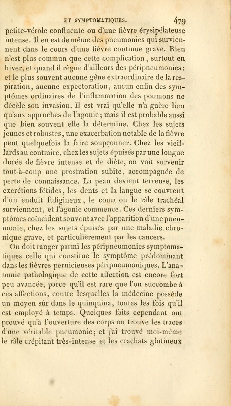 petite-vérole confluente ou d'une fièvre ërysipélateuse intense. Il en est de même des pneumonies qui survien- nent dans le cours d'une fièvre continue grave. Rien n'est plus commun que cette complication, surtout en hiver, et quand il règne d'ailleurs des péripneumonies : et le plus souvent aucune gène extraordinaire de la res- piration, aucune expectoration, aucun enfin des sym- ptômes ordinaires de l'inflammation des poumons ne décèle son invasion. Il est vrai qu'elle n'a guère lieu qu'aux approches de l'agonie 5 mais il est probable aussi que bien souvent elle la détermine. Chez les sujets jeunes et robustes, une exacerbatioii notable de la fièvre peut quelquefois la faire soupçonner. Chez les vieil- lards au contraire, chez les sujets épuisés par une longue durée de fièvre intense et de diète, on voit survenir tout-à-coup une prostration subite, accompagnée de perte de connaissance. La peau devient terreuse, les excrétions fétides, les dents et la langue se couvrent d'un enduit fuligineux, le coma ou le râle trachéal surviennent, et l'agonie commence. Ces derniers sym- ptômes coïncident souvent avec l'apparition d'une pneu- monie, chez les sujets épuisés par une maladie chro- nique grave, et particulièrement par les cancers. On doit ranger parmi les péripneumonies symptoma- tiques celle qui constitue le symptôme prédominant dans les fièvres pernicieuses péripneumoiiiques. L'ana- tomie pathologique de cette atfection est encore fort peu avancée, parce qu'il est rare que l'on succombe à ces affections, contre lesquelles la médecine possède un moyen sûr dans le quinquina, toutes les fois qu'il est employé à temps. Quelques faits cependant ont prouvé qu'à l'ouverture des corps on trouve les traces d'une véritable pneumonie; et j'ai trouvé moi-même le râle crépitant très-intense et les crachats ghitineux