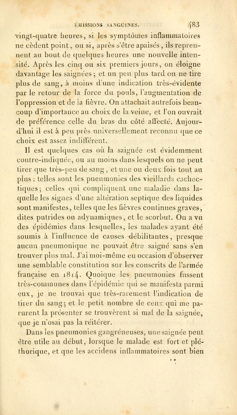 vingt-quatre heures, si les symptômes inflammaloires ne cèdent point, ou si, après s'être apaisés , ils repren- nent au bout de c[iieîqucs heures une nouvelle inten- sité. Après les cin{[ ou six premiers jours, on éloigne davantage les saignées; et un peu plus tard on ne tire plus de sang, à moins d'une indication très-évidente par le retour de la force du pouls, l'augmentation de l'oppression et de la fièvre. On attachait autrefois beau- coup d'importance au choix de la veine, et l'on ouvrait de préférence celle du bras du côté affecté. Aujour- d'hui il est à peu près universellement reconnu ([ue ce choix est assez indifférent. Il est quelques cas où la saignée est évidemment contre-indiquée, ou au moins dans lesquels on ne peut tirer que très-peu de sang, et une ou deux fois tout au plus : telles sont les pneumonies des vieillards cachec- tiques ; celles qui compliquent une maladie dans la- quelle les signes d'une altération septique des liquides sont manifestes, telles que les fièvres continues graves, dites putrides ou adynamiques, et le scorbut. On a vu des épidémies dans lesquelles, les malades ayant été soumis à l'influence de causes débilitantes, presque aucun pneumonique ne pouvait être saigné sans s'en trouver plus mal. J'ai moi-même eu occasion d'observer une semblable constitution sur les conscrits de l'armée française en 1814. Quoique les pneumonies fussent très-communes dans l'épidémie qui se manifesta parmi eux, je ne trouvai que très-rarement l'indication de tirer du sang; et le petit nombre de ceux qui me pa- rurent la pré-senter se trouvèrent si mal de la saignée, que je n'osai pas la réitérer. Dans les pneumonies gangreneuses, une saignée peut être utile au début, lorsque le malade est fort et plé- thorique, et que les accidens inflammatoires sont bien