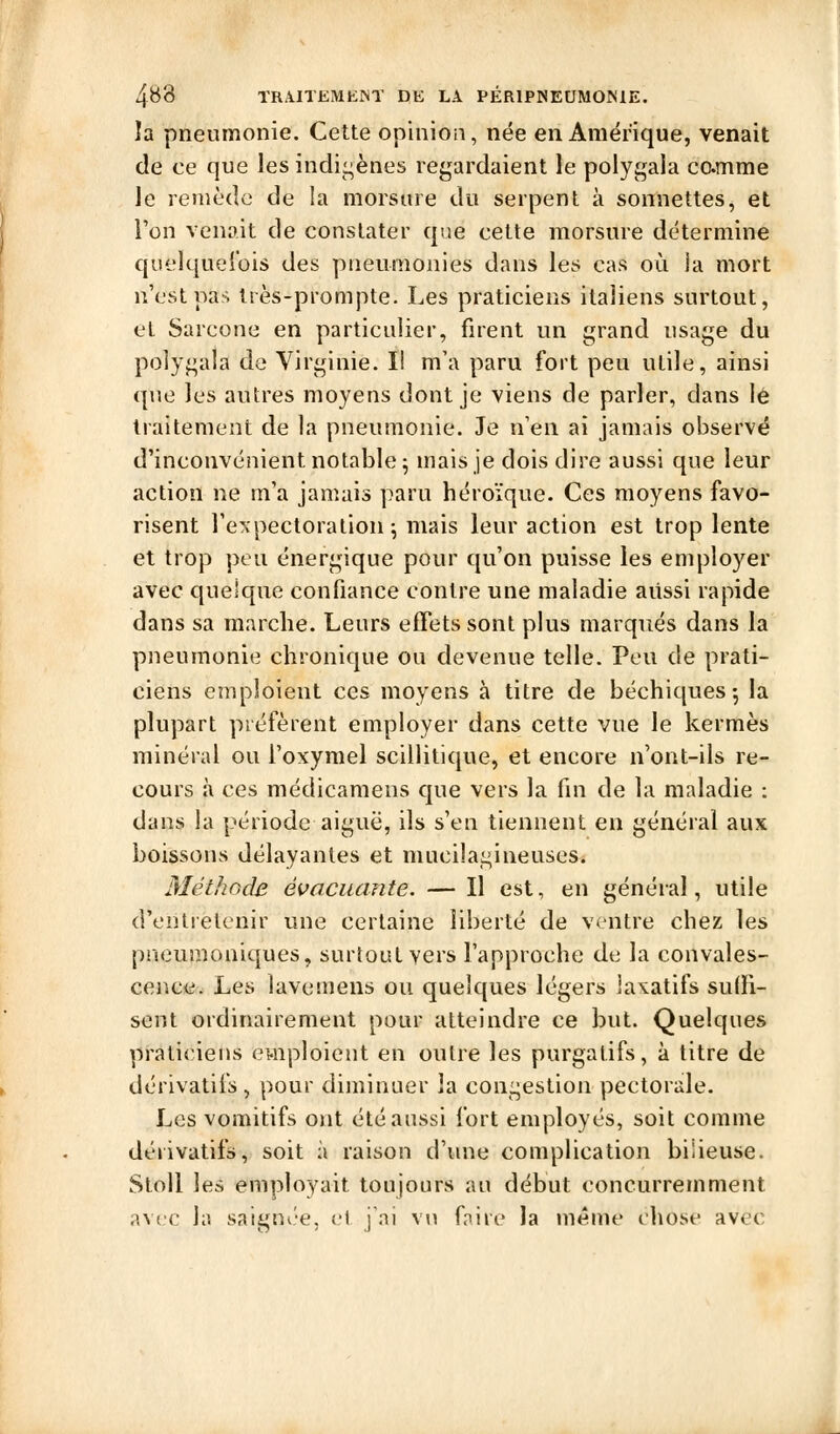 la pneumonie. Cette opinion, née en Amérique, venait de ce que les indigènes rej,^ardaient le polygala ccmme le remède de !a morsure du serpent à sonnettes, et l'on venait de constater que cette morsure détermine quelquefois des pneumonies dans les cas où la mort n'est pas très-prompte. Les praticiens italiens surtout, et Sarcone en particulier, firent un grand usage du polygaia de Virginie. Il m'a paru fort peu utile, ainsi que les autres moyens dont je viens de parler, dans le traitement de la pneumonie. Je n'en ai jamais observé d'inconvénient notable 5 mais je dois dire aussi que leur action ne m'a jamais paru héroïque. Ces moyens favo- risent l'expectoration; mais leur action est trop lente et trop peu énergique pour qu'on puisse les employer avec quelque confiance contre une maladie aussi rapide dans sa marche. Leurs effets sont plus marqués dans la pneumonie chronique ou devenue telle. Peu de prati- ciens emploient ces moyens à titre de béchiques-, la plupart préfèrent employer dans cette vue le kermès minéral ou l'oxymel scillitique, et encore n'ont-ils re- cours à ces médicaraens que vers la fin de la maladie : dans la période aiguë, ils s'en tiennent en général aux boissons délayantes et mucilagineuses. Méthode évacuante. — Il est, en général, utile d'entretenir une certaine liberté de ventre chez les pneumoniques, surtout vers l'approche de la convales- cence. Les lavemens ou quelques légers laxatifs suffi- sent ordinairement pour atteindre ce but. Quelques praticiens ewiploicut en outre les purgatifs, à titre de dérivatifs , pour diminuer la congestion pectorale. Les vomitifs ont été aussi fort employés, soit comme dérivatifs, soit à raison d'ime complication bilieuse. StoU les employait toujours au début concurremment avec la saignée, et j'ai vu faire la même chose avec