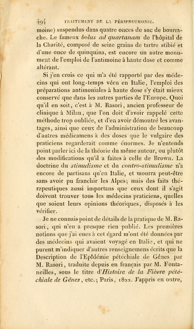 ^94 Ta.UTKMlsINT DF. LA PÉUIPISKUMONIE. moine) suspendus dans quatre onces de suc de bourra- che. Le fameux bolus ad quartanain de Thôpital de la Charité, composé de seize grains de tartre stibié et d'une once de quinquina, est encore un autre monu- ment de l'emploi de l'antimoine à haute dose et comme altérant. Si j'en crois ce qui m'a été rapporté par des méde- cins qui ont long-temps vécu en Italie, l'emploi des préparations antimoniales à haute dose s'y était mieux conservé que dans les autres parties de l'Europe. Quoi qu'il en soit, c'est à M. Rasori, ancien professeur de clinique à Milan, que l'on doit d'avoir rappelé cette méthode trop oubliée, et d'en avoir démontré les avan- tages, ainsi que ceux de l'administration de beaucoup d'autres médicamens à des doses que le vulgaire des praticiens regarderait comme énormes. Je n'entends point parler ici de la théorie du même auteur, ou plutôt des modifications qu'il a faites à celle de Brown. La doctrine du stimulisnie et du contro-stimullsnie n'a encore de partisans qu'en Italie, et mourra peut-être sans avoir pu franchir les Alpes; mais des faits thé- rapeutiques aussi importans que ceux dont il s'agit doivent trouver tou-s les médecins praticiens, quelles que soient leurs opinions théoriques, disposés à les vérifier. Je ne connais point de détails de la pratique de M. Ra- sori , qui n'en a presque rien publié. Les premières notions que j'ai eues à cet égard m'ont été données par des médecins qui avaient voyagé en Italie, et qui ne purent m'indiquer d'autres renseignemens écrits que la Description de l'Epidémie pétéchiale de Gênes par M. Rasori, traduite depuis en français par M. Fonta- neilles, sous le titre à'Histoire de la Fièvre pété- chiale de Gênes, etc.-, Paris, 1822. J'appris en outre,