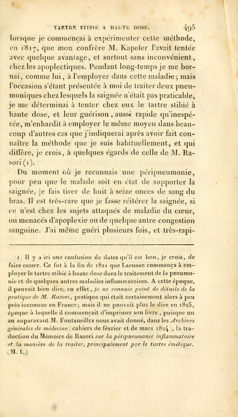 lorsque je commençai à expérimenter celle méthode, en 1817, que mon confrère M. Kapeler l'avait tentée avec quelque avantage, et surtout sans inconvénient, chez les apoplectiques. Pendant long-temps je me bor- nai, comme lui, à l'employer dans cette maladie5 mais l'occasion s'étant présentée à moi de traiter deux pneu- moniques chez les({uels la saignée n'était pas praticable, je me déterminai à tenter chez eux le tartre stibié à haute dose, et leur guérison, auss«i rapide qu'inespé- rée, m'enhardit à employer le même moyen dans beau- coup d'autres cas ([ue j'indiquerai après avoir fait con- naître la méthode que je suis habituellement, et qui diffère, je crois, à quelques égards de celle de M. Ra- sori (i). Du moment où je reconnais une péri pneumonie, pour peu que le malade soit en état de supporter la saignée, je fais tirer de huit à seize onces de sang du bras. Il est très-rare que je fasse réitérer la saignée, si ce n'est chez les sujets attaqués de maladie du cœur, ou menacés d'apoplexie ou de quelque autre congestion sanguine. J'ai même guéri plusieurs fois, et très-rapi- I; Il y a ici une conlusion de dates qu'il est bon, je crois, de faire cesser. Ce fut à la fin de 1821 que Laennec commença à em- ployer le tartre stibié à haute dose dans le traitement de la pneumo- nie et de quelques autres maladies inflammatoires. A celle époque, il pouvait bien dire, eu effet, je ne connais point de détails de la pratique de M. Rasori, pratique qui était certainement alors à peu près inconnue en France; mais il ne pouvait plus le dire en iSaS, époque à laquelle il commençait d'imprimer son livre , puisque un an auparavant M. Fontaneilles nous avait donné, dans les archives générales de médecine (cahiers de février et de mars 1824), ^^ tta- duction du Mémoire de Rasori .'«/• la péripneumonie inflammatoire et la manière de la traiter, principalement par le tartre émétique. (M. L.)