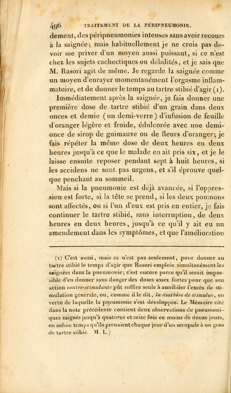 dément, des përipneunionies intenses sans avoir recours à Ja saignée^ mais habituellement je ne crois pas de- voir me priver d'un moyen aussi puissant, si ce n'est chez les sujets cachectiques ou débilités, et je sais que M. Rasori agit de même. Je regarde la saignée comme un moyen d'enrayer momentanément l'orgasme inflam- matoire, et de donner le temps au tartre stibié d'agir (i). Immédiatement après la saignée, je fais donner une première dose de tartre stibié d'un grain dans deux onces et demie (un demi-verre) d'infusion de feuille d'oranger légère et froide, édulcorée avec une demi- once de sirop de guimauve ou de fleurs d'oranger-, je fais répéter la même dose de deux heures en deux heures jusqu'à ce que le malade eu ait pris six, et je le laisse ensuite reposer pendant sept à huit heures, si les accidens ne sont pas urgens, et s'il éprouve quel- que penchant au sommeil. Mais si la pneumonie est déjà avancée, si l'oppres- sion est forte, si la tête se prend, si les deux poumons sont affectés, ou si l'un d'eux est pris en entier, je fais continuer le tartre stibié, sans interruption, de deux heures en deux heures, jusqu'à ce qu'il y ait eu un amendement dans les symptômes, et que l'amélioration (i) C'est aussi, mais ce n'est pas seulement, pour donner au tatf'U'c stibié le temps d'agir que Rasori emploie simultanément les saignées dans la pneumonie; c'est encore parce qu'il serait impos- sible d'en donner sans danger des doses assez fortes pour que son action contre-stimulante pût suffire seule à annihiler l'excès de sti- mulation générale, ou, comme il le dit, la diathèse de stimulus, en vertu de laquelle la pneumonie s'est développée. Le Mémoire cité dans la note précédente contient deux observations de poeuinoni- ques saignés jusqu'à quatorze et seize fois en moins de douze jours, en mêiiie temps qu'ils prenaient chaque jour d'un scrupule à un gros de tartre siibié. M. L.) Â