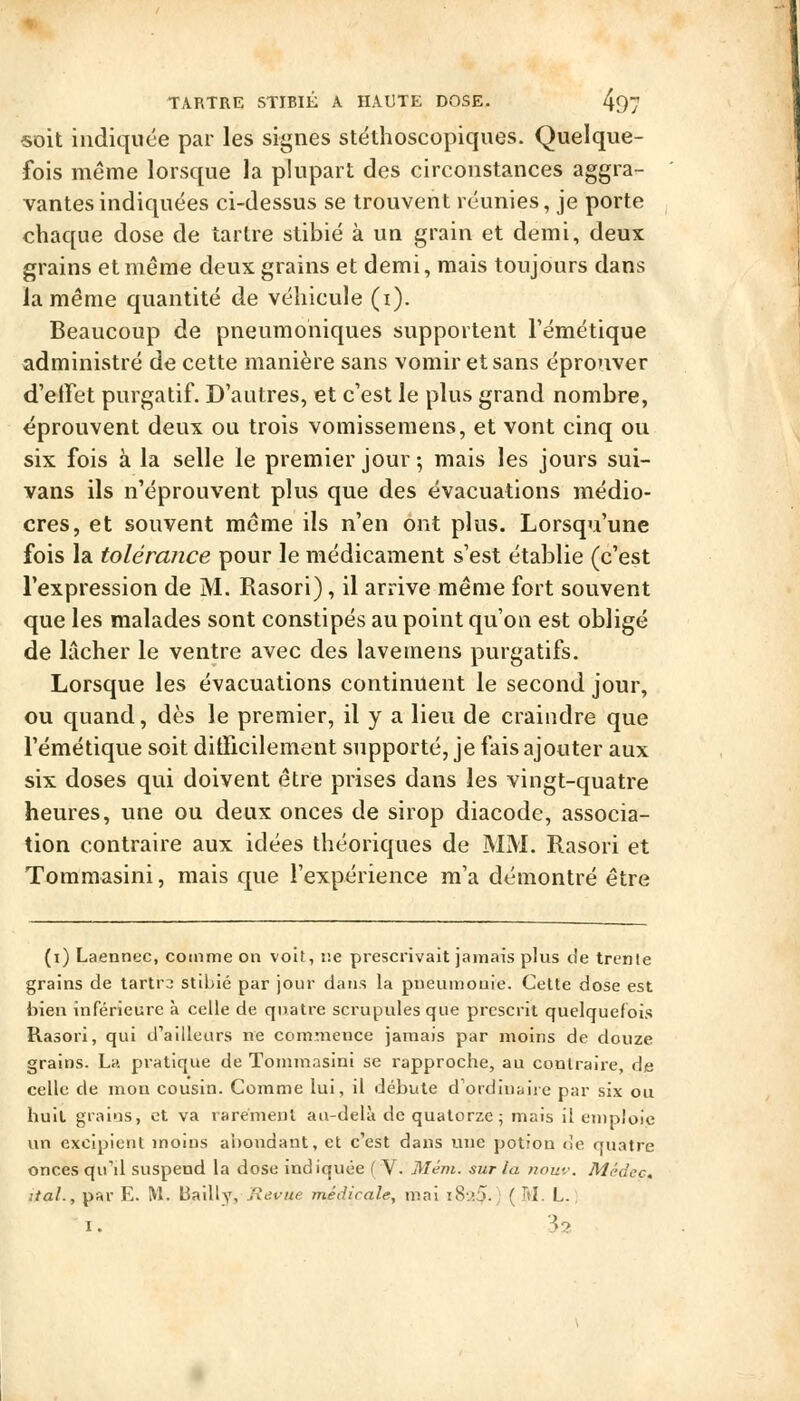 «oit indiquée par les signes stéthoscopiques. Quelque- fois même lorsque la plupart des circonstances aggra- vantes indiquées ci-dessus se trouvent réunies, je porte chaque dose de tartre stibié à un grain et demi, deux grains et même deux grains et demi, mais toujours dans la même quantité de véhicule (i). Beaucoup de pneumoniques supportent l'émétique administré de cette manière sans vomir et sans éprouver d'effet purgatif. D'autres, et c'est le plus grand nombre, éprouvent deux ou trois vomissemens, et vont cinq ou six fois à la selle le premier jour -, mais les jours sui- vans ils n'éprouvent plus que des évacuations médio- cres, et souvent même ils n'en ont plus. Lorsqu'une fois la toléraiîce pour le médicament s'est établie (c'est l'expression de M. Rasori), il arrive même fort souvent que les malades sont constipés au point qu'on est obligé de lâcher le ventre avec des lavemens purgatifs. Lorsque les évacuations continuent le second jour, ou quand, dès le premier, il y a lieu de craindre que l'émétique soit ditficilement supporté, je fais ajouter aux six doses qui doivent être prises dans les vingt-quatre heures, une ou deux onces de sirop diacode, associa- tion contraire aux idées théoriques de MM. Rasori et Tommasini, mais que l'expérience m'a démontré être (i) Laennec, comme on voit, r.e prescrivait jamais plus de trente grains de lartra stibié par jour dans la pneumonie. Celte dose est bien inférieure à celle de quatre scrupules que prescrit quelquefois Rasori, qui d'ailleurs ne commence jamais par moins de douze grains. La pratique de Tommasini se rapproche, au contraire, de celle de mon cousin. Comme lui, il débute d'ordinaire par six ou huit grains, et va rarement au-delà de quatorze; mais il emploie un excipient moins abondant, et c'est dans luie potion de quatre onces qu'il suspend la dose indiquée ( V. Mém. sur la nouv. Médec, liai., par E. M. Bailly, Revue médicale, mai i8-.'.5. ( M. L. ; I. .?