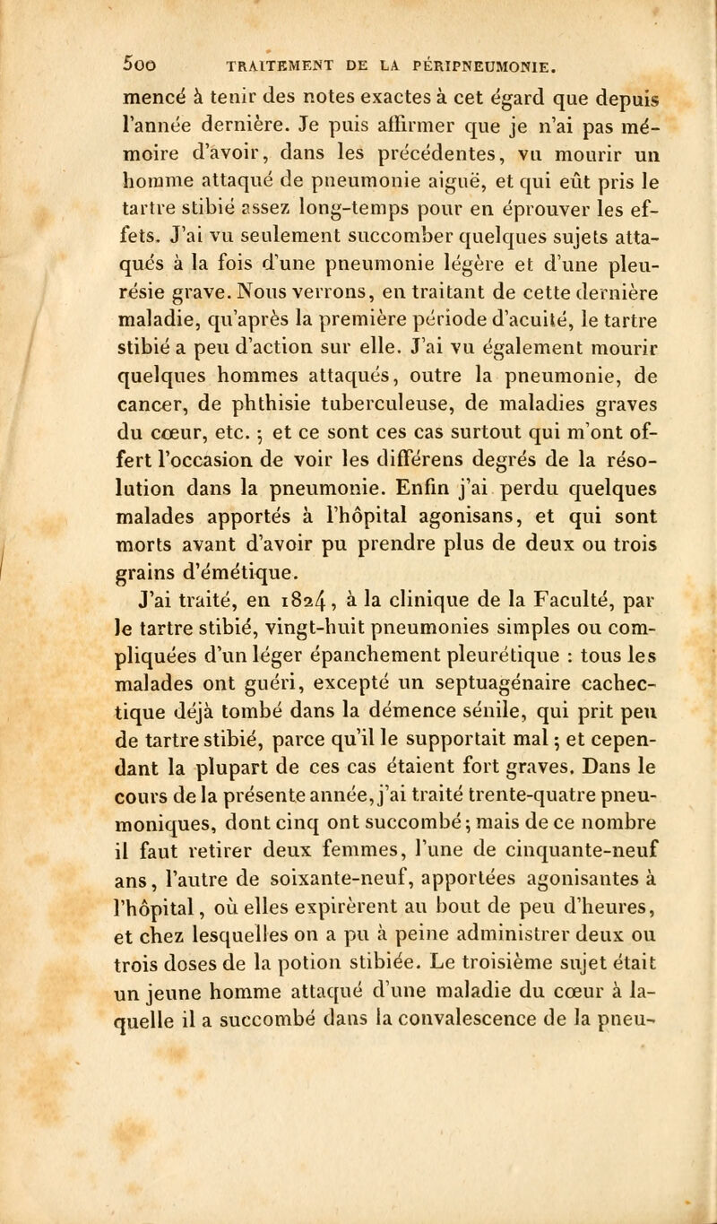 mencé à tenir des notes exactes à cet égard que depuis rannée dernière. Je puis affirmer que je n'ai pas mé- moire d'avoir, dans les précédentes, va mourir un homme attaqué de pneumonie aiguë, et qui eût pris le tartre stibié assez long-temps pour en éprouver les ef- fets. J'ai vu seulement succomber quelques sujets atta- qués à la fois d'une pneumonie légère et d'une pleu- résie grave. Nous verrons, en traitant de cette dernière maladie, qu'après la première période d'acuité, le tartre stibié a peu d'action sur elle. J'ai vu également mourir quelques hommes attaqués, outre la pneumonie, de cancer, de phthisie tuberculeuse, de maladies graves du cœur, etc. ^ et ce sont ces cas surtout qui m'ont of- fert l'occasion de voir les différons degrés de la réso- lution dans la pneumonie. Enfin j'ai perdu quelques malades apportés à l'hôpital agonisans, et qui sont morts avant d'avoir pu prendre plus de deux ou trois grains d'émétique. J'ai traité, en 1824, à la clinique de la Faculté, par le tartre stibié, vingt-huit pneumonies simples ou com- pliquées d'un léger épanchement pleurétique : tous les malades ont guéri, excepté un septuagénaire cachec- tique déjà tombé dans la démence sénile, qui prit peu de tartre stibié, parce qu'il le supportait mal ; et cepen- dant la plupart de ces cas étaient fort graves. Dans le cours de la présente année, j'ai traité trente-quatre pneu- moniques, dont cinq ont succombé ; mais de ce nombre il faut retirer deux femmes, l'une de cinquante-neuf ans, l'autre de soixante-neuf, apportées agonisantes à l'hôpital, où elles expirèrent au bout de peu d'heures, et chez lesquelles on a pu à peine administrer deux ou trois doses de la potion stibiée. Le troisième sujet était un jeune homme attaqué d'une maladie du cœur à la- quelle il a succombé dans la convalescence de la pneu-