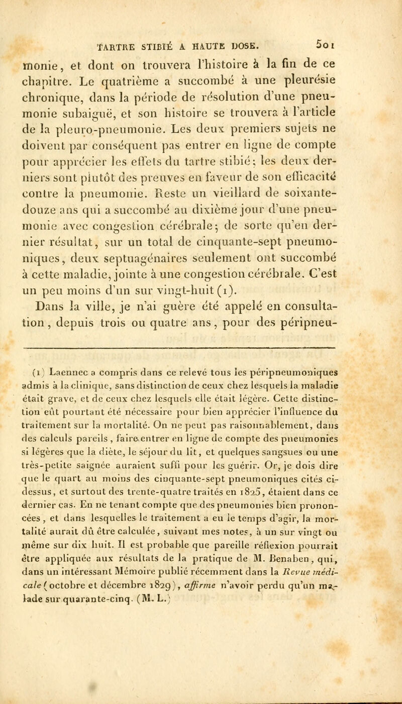 monie, et dont on trouvera l'histoire à la fin de ce chapitre. Le quatrième a succombé à une pleurésie chronique, dans la période de résolution d'une pneu- monie subaiiruë, et son histoire se trouvera à l'article de la pleuro-pneumonie. Les deux premiers sujets ne doivent par conséquent pas entrer en ligne de compte pour apprécier les effets du tartre stibié; les deux der- niers sont plutôt des preuves en laveur de son efficacité contre la pneumonie. Reste un vieillard de soixante- douze ans qui a succombé au dixième jour d'une pneu- monie avec congeslion cérébrale^ de sorte qu'en der- nier résultat, sur un total de cinquante-sept pneunio- niques, deux septuagénaires seulement ont succombé à cette maladie, jointe aune congestion cérébrale. C'est un peu moins d'un sur vingt-huit (i). Dans la ville, je n'ai guère été appelé en consulta- tion , depuis trois ou quatre ans, pour des péripneu- (i) Laennec a compris dans ce relevé tous les péripneumoniques admis à la clinique, sans distinction de ceux chez lesquels la maladie était grave, et de ceux chez lesquels elle était légère. Cette distinc- tion eût pourtant été nécessaire pour bien apprécier l'influence du traitement sur la mortalité. On ne peut pas raisonnablement, dans des calculs pareils , faire-entrer en ligne de compte des pneumonies si légères que la diète, le séjour du lit, et quelques sangsues ou une très-petite saignée auraient suffi pour les guérir. Or, je dois dire que le quart au moins des cinquante-sept pneumoniques cités ci- dessus, et surtout des trente-quatre traités en iSaS, étaient dans ce dernier cas. En ne tenant compte que des pneumonies bien pronon- cées , et dans lesquelles le traitement a eu le temps d'agii-, la mor- talité aurait dû être calculée , suivant mes notes, à un sur vingt ou même sur dix huit. Il est probable que pareille réflexion pourrait être appliquée aux résultats de la pratique de M. Benaben, qui, dans un intéressant Mémoire publié récemment dans la Revue jnédi- ca/e(octobre et décembre 1829), affirme n'avoir perdu qu'un m»,-