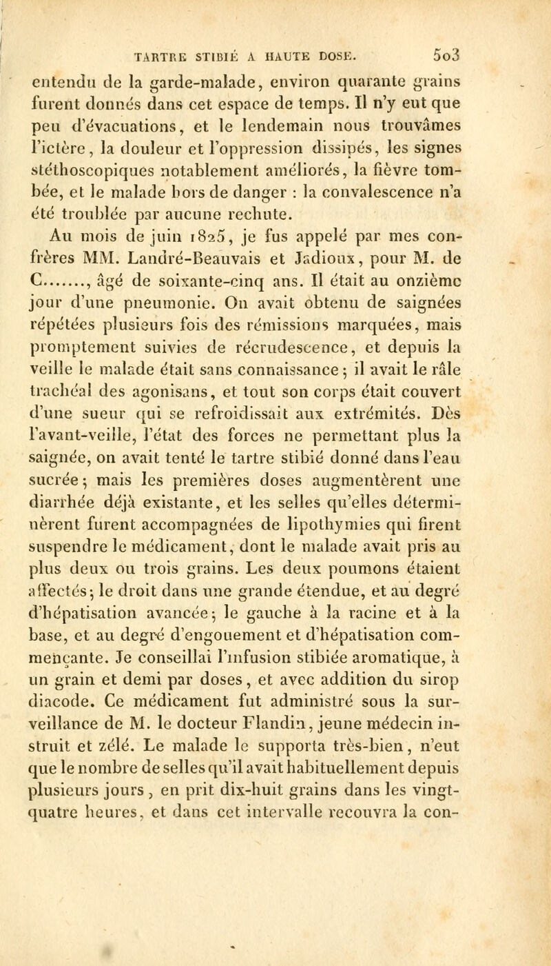 entendu de la garde-malade, environ quarante grains furent donnés dans cet espace de temps. Il n'y eut que peu d'évacuations, et le lendemain nous trouvâmes l'ictère, la douleur et l'oppression dissipés, les signes stéthoscopiques notablement améliorés, la fièvre tom- bée, et le malade bors de danger : la convalescence n'a été troublée par aucune recbute. Au mois de juin iSi5, je fus appelé par mes con- frères MM. Landré-Beauvais et Jadioux, pour M. de C , âgé de soixante-cinq ans. Il était au onzième jour d'une pneumonie. On avait obtenu de saignées répétées plusieurs fois des rémissions marquées, mais promptement suivies de recrudescence, et depuis la veille le malade était sans connaissance 5 il avait le râle tracliéal des agonisans, et tout son corps était couvert d'une sueur qui se refroidissait aux extrémités. Dès l'avant-veille, l'état des forces ne permettant plus la saignée, on avait tenté le tartre stibié donné dans l'eau sucrée ; mais les premières doses augmentèrent une diarrhée déjà existante, et les selles qu'elles détermi- nèrent furent accompagnées de lipothymies qui firent suspendre le médicament, dont le malade avait pris au plus deux ou trois grains. Les deux poumons étaient alfectés j le droit dans une grande étendue, et au degré d'hépatisation avancée 5 le gauche à la racine et à la base, et au degr« d'engouement et d'hépatisation com- mençante. Je conseillai l'infusion stibiée aromatique, à un grain et demi par doses, et avec addition du sirop diacode. Ce médicament fut administré sous la sur- veillance de M. le docteur Flandin, jeune médecin in- struit et zélé. Le malade le supporta très-bien, n'eut que le nombre de selles qu'il avait habituellement depuis plusieurs jours , en prit dix-huit grains dans les vingt- quatre heures, et dans cet intervalle recouvra la con-