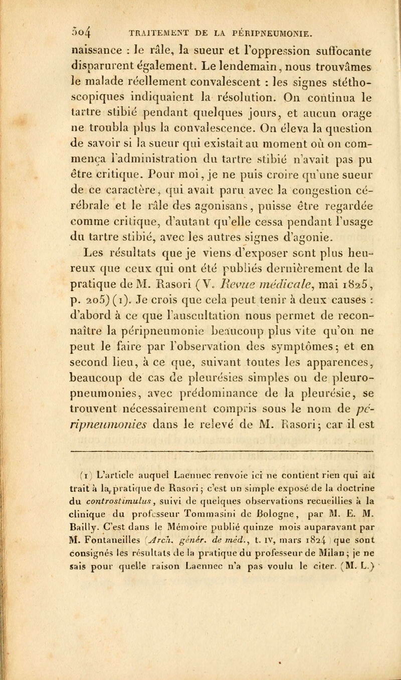 naissance : le râle, la sueur et l'oppression suffocante disparurent également. Le lendemain, nous trouvâmes le malade réellement convalescent : les signes stéttio- scopiques indiquaient la résolution. On continua le tartre stibié pendant quelques jours, et aucun orage ne troubla plus la convalescence. On éleva la question de savoir si la sueur qui existait au moment où on com- mença l'administration du tartre stibié n'avait pas pu être critique. Pour moi, je ne puis croire qu une sueur de ce caractère, qui avait paru avec la congestion cé- rébrale et le râle des agonisans, puisse être regardée comme critique, d'autant qu'elle cessa pendant l'usage du tartre stibié, avec les autres signes d'agonie. Les résultats que je viens d'exposer sent plus heu- reux que ceux qui ont été publiés dernièrement de la pratique de M. Rasori (V„ Réunie médicale^ mai 1825, p. 2to5) (1). Je crois que cela peut tenir à deux causes : d'abord à ce que l'auscultation nous permet de recon- naître la péripneumonie beaucoup plus vite qu'on ne peut le faire par l'observation des symptômes; et en second lieu, à ce que, suivant toutes les apparences, beaucoup de cas de pleurésies simples ou de pleuro- pneumonies, avec prédominance de la pleurésie, se trouvent nécessairement compris sous le nom de pc- ripneuinonies dans le relevé de M. Rasori; car il est (i) L'article auquel Laennec renvoie ici ne contient rien qui ait trait à la^pratique de Rasori 5 c'est un simple exposé de la doctrine du controstimulus, suivi de quelques observations recueillies à la clinique du professeur Tommasini de Bologne, par M. E. M. Bailly. C'est dans le Mémoire publié quinze mois auparavant par M. Fontaneilles Arcli. g(^nér. de jnéd., t. iv, mars 1824 que sont consignés les résultats de la pratique du professeur de Milan; je ne sais pour quelle raison Laennec n'a pas voulu le citer. (M. L.)