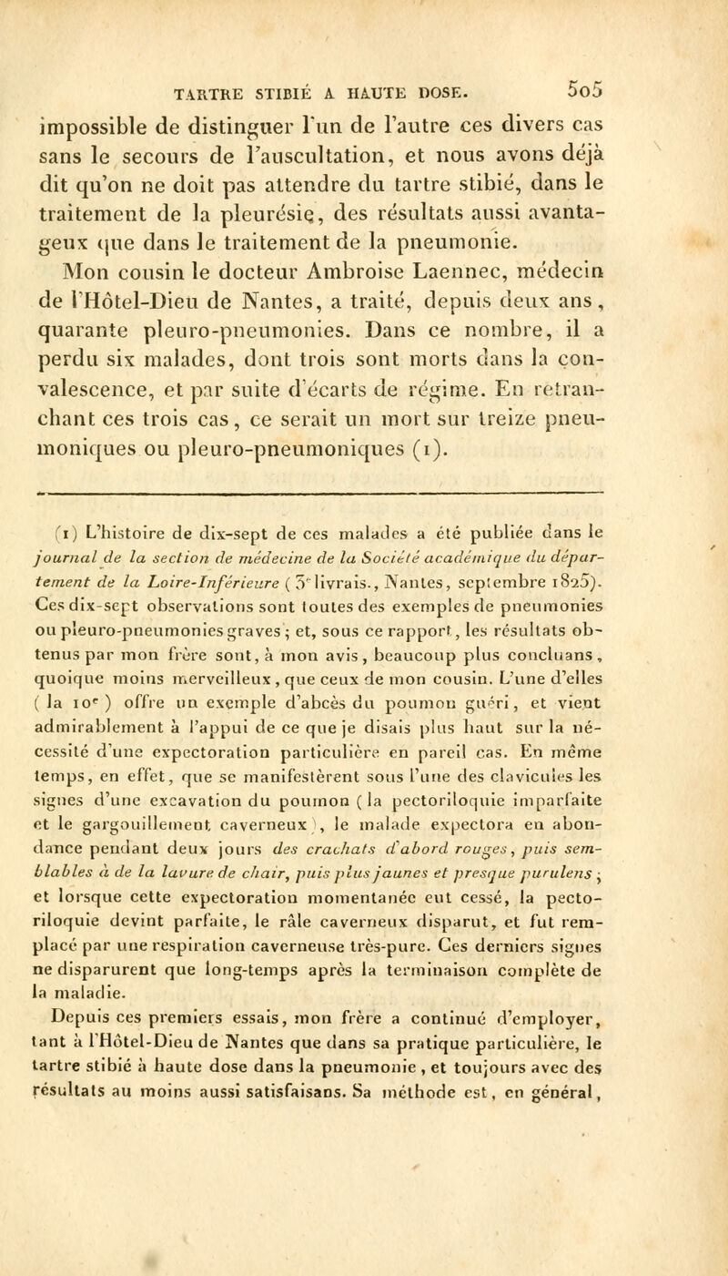impossible de distinguer run de l'autre ces divers cas sans le secours de Fauscultation, et nous avons déjà dit qu'on ne doit pas attendre du tartre stibié, dans le traitement de la pleurésie;, des résultats aussi avanta- geux tjue dans le traitement de la pneumonie. Mon cousin le docteur Ambroise Laennec, médecin de THôtel-Dieu de Nantes, a traité, depuis deux ans, quarante pleuro-pneumonies. Dans ce nombre, il a perdu six malades, dont trois sont morts dans la con- valescence, et par suite d'écarts de régime. En retran- chant ces trois cas, ce serait un mort sur treize pneu- moniques ou pleuro-pneumoniques (i). (i) L'histoire de dix-sept de ces malades a été publiée dans le journal de la section de médecine de la Société académique du dépar- tement de la Loire-Inférieure ( 5' livrais., Nantes, scplerabre iS^S). Ces dix-sept observations sont toutes des exemples de pneumonies ou pleuro-pneumonies graves i et, sous ce rapport, les résultats ob- tenus par mon frère sont, à mon avis, beaucoup plus concluans, quoique moins merveilleux, que ceux de mon cousin. L'une d'elles ( la 10*^) offre un exemple d'abcès du poumon guéri, et vient admirablement à l'appui de ce que je disais plus haut sur la né- cessité d'une expectoration particulière en pareil cas. En même temps, en effet, que se manifestèrent sous l'une des clavicules les signes d'une excavation du poumon (la pectoriloquie imparfaite et le gargouillement caverneux !, le malade expectora en abon- dance pendant deux jours des crachats d^abord rouges, puis sem- blables a de la lauurede chair, puis plus jaunes et presque purulens : et lorsque cette expectoration momentanée eut cessé, la pecto- riloquie devint parfaite, le râle caverneux disparut, et fut rem- placé par une respiration caverneuse très-pure. Ces derniers signes ne disparurent que long-temps après la terminaison complète de la maladie. Depuis ces premiers essais, mon frère a continué d'employer, tant à IHôtel-Dieu de Nantes que dans sa pratique particulière, le tartre stibié à haute dose dans la pneumonie , et toujours avec des résultats au moins aussi satisfaisans. Sa méthode est, en général,