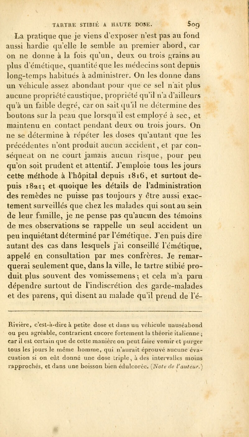 La pratique que je viens d'exposer n'est pas au fond aussi hardie qu'elle le semble au premier abord, car on ne donne à la fois qu'un, deux ou trois crains au plus d'émétique, quantité que les médecins sont depuis long-temps habitués à administrer. On les donne dans un véhicule assez; abondant pour que ce sel nait plus aucune propriété caustique, propriété qu'il n'a d'ailleurs qu'à un faible degré, car on sait qu'il ne détermine des boutons sur la peau que lorsqu'il est employé à sec, et maintenu en contact pendant deux ou trois jours. On ne se détermine à répéter les doses qu'autant que les précédentes n'ont produit aucun accident, et par con- séquent on ne court jamais aucun risque, pour peu qu'on soit prudent et attentif. J'emploie tous les jours cette méthode à l'hôpital depuis 1816, et surtout de- puis 1821; et quoique les détails de l'administration des remèdes ne puisse pas toujours y être aussi exac- tement surveillés que chez les malades qui sont aii sein de leur fimille, je ne pense pas qu'aucun des témoins de mes observations se rappelle un seul accident un peu inquiétant déterminé par l'émétique. J'en puis dire autant des cas dans lesquels j'ai conseillé l'émétique, appelé en consultation par mes confrères. Je remar- querai seulement que, dans la ville, le tartre stibié pro- duit plus souvent des vomissemens ; et cela m'a paru dépendre surtout de l'indiscrétion des garde-malades et des parens, qui disent au malade qu'il prend de l'é- Rivière, c'est-à-dire à petite dose et dans un véhicule nauséabond ou peu agréable, contrarient encore fortement la théorie italienne ; car il est certain que de cette manière on peut faire vomir et purger tous les jours le même homme, qui n'aurait éprouvé aucune éva- cuation si on eût donné une dose triple, à des intervalles moins rapprochés, et dans une boisson bien édulcorée. {Note de fauteur.)