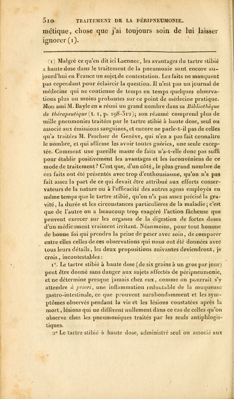 métique, chose que j'ai toujours soin de lui laisser ignorer (i). (i) Malgré ce qu'eu dit ici Laennec, les avantages du tartre stihié a haute dose dans le traitement de la pneumonie sont encore au- jourd'hui en France un sujet de contestation. Les faits ne manquent pas cependant pour éclaircir la question. Il n'est pas un journal de médecine qui ne contienne de temps en temps quelques observa- lions plus ou moins probantes sur ce point de médecine pratique. Mon ami M. Bayle en a réuni un grand nombre dans sa Bibliothèque de thérapeutique (t. l, p. igS-Sis); son réjumé comprend plus de mille pneumonies traitées par le tartre stihié à haute dose, seul ou associé aux émissions sanguines, et encore ne parle-t-il pas de celles qu'a traitées M. Peschier de Genève, qui n'en a pas fait con-naître le nombre, et qui affirme les avoir toutes guédes, une seule excep- tée. Comment une pareille masse de faits n'a-t-elle donc pas suffi pour établir positivement les avantages et les inconvéniens de ce mode de traitement? C'est que, d'un côté, le plus grand nombre de ces faits ont été présentés avec trop d'enthousiasme, qu'on n'a pas fait assez la part de ce qui devait être attribué aux efforts conser- vateurs de la nature ou à l'efficacité des autres agens employés en même temps que le tartre stihié, qu'on n'a pas assez précisé la gra- vité , la durée et les circonstances particulières de la maladie ; c'est que de l'autre on a beaucoup trop exagéré l'action fâcheuse que peuvent exercer sur les organes de la digestion de fortes doses d'un médicament vraiment irritant. Néanmoins, pour tout homme de bonne foi qui prendra la peine de peser avec soin, de comparer entre elles celles de ces observations qui nous ont été données avec tous leurs détails, les deux propositions suivantes deviendront, je crois, incontestables : 1°. Le tartre stihié à haute dose (de six grains à un gros par jour) peut être dotmé sans danger aux sujets affectés de péripneunionie, et ne détermine presque jamais chez eux, comme on pourrait s'y attendre à priori, une Inflammation redoutable de la muqueuse gastro-Intestinale, ce que prouvent surabondamment et les sym- ptômes observés pendant la vie et les lésions constatées après la mort, lésions qui ne diffèrent nullement dans ce cas de celles qu'on observe chez les pneumoniques traités par les seuls antiphlogis- îlques. ■2° Le tartre stibié à haute dose, administré seul ou associé aux J