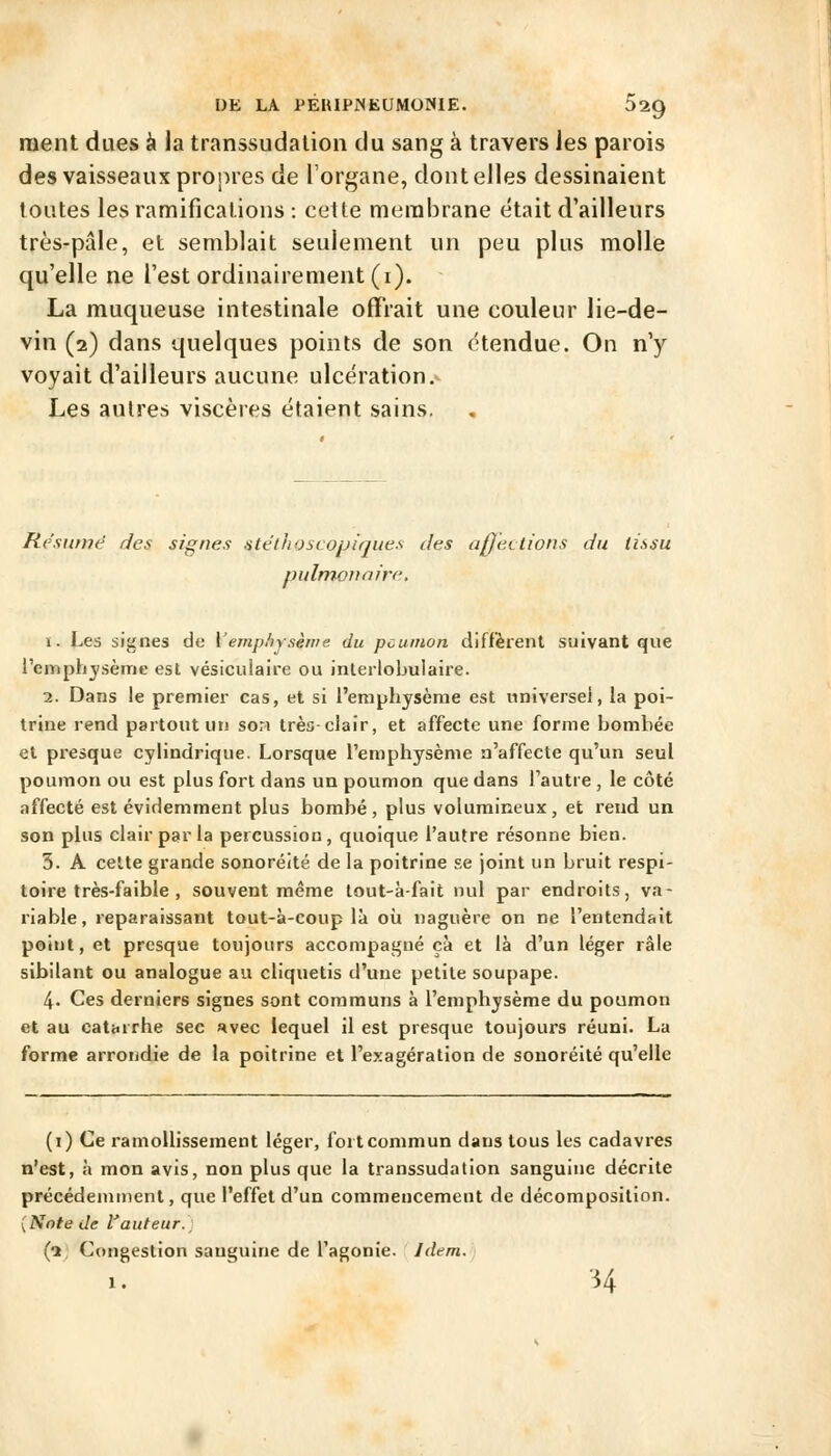 ment dues à la transsudalioii du sang à travers les parois des vaisseaux projMes de l'organe, dont elles dessinaient toutes les ramificalions : cette membrane était d'ailleurs très-pâle, et semblait seulement un peu plus molle qu'elle ne l'est ordinairement (i). La muqueuse intestinale offrait une couleur lie-de- vin (2) dans quelques points de son étendue. On n'y voyait d'ailleurs aucune ulcération.- Les autres viscères étaient sains. Re'sunu^ des signes atelhoscopiques des aj]et lions du tissu pulmonaire. ï. Les signes de \'emphysèive du poumon diffèrent suivant que l'emphjsèiTie est vésiculaire ou inlerlobulaire. 2. Dans le premier cas, et si l'emphysème est universel, la poi- trine rend partout un son très-clair, et affecte une forme bombée et presque cylindrique. Lorsque l'emphysème n'affecte qu'un seul poumon ou est plus fort dans un poumon que dans l'autre , le côté affecté est évidemment plus bombé, plus volumineux, et rend un son plus clair par la percussion, quoique l'autre résonne bien. 3. A cette grande sonoréité de la poitrine se joint un bruit respi- toire très-faible , souvent même tout-à-fait nul par endroits, va- riable, reparaissant tout-à-coup là où naguère on ne l'entendait point, et presque toujours accompagné çà et là d'un léger râle sibilant ou analogue au cliquetis d'une petite soupape. 4. Ces derniers signes sont communs à l'emphysème du poumon et au catarrhe sec «vec lequel il est presque toujours réuni. La forme arrondie de la poitrine et l'exagération de sonoréité qu'elle (i) Ce ramollissement léger, fort commun dans tous les cadavres n'est, à mon avis, non plus que la transsudation sanguine décrite précédemment, que l'effet d'un commencement de décomposition. {Note de Vauteur.. (1. Congestion sanguine de l'agonie. Idem. H