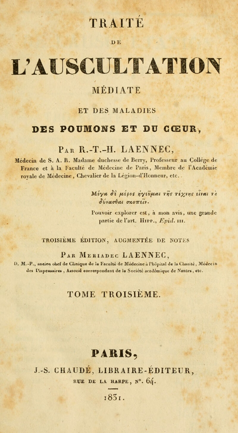 DE L'AUSCULTATION MÉDIATE ET DES MALADIES DES POUMONS ET DU CŒUR, Pau R.-T.-H. LAENNEC, Médecin de S. A. R. Madame duchesse de Berry, Professeur au Collège de France et à la Faculté de Médecine de Paris, Membre de l'Académie royale de Médecine, Chevalier de la Légion-d'Honneur, etc. Méyct at ftipos ■jyivfActi rîjç rt^yyjs tiveci t'c £vvu<rècii crKOirtiv. Pouvoir explorer est, à mon avis, une grande partie de l'art. Hipp., Epid. m. TROISIÈME ÉDITION, AUGMENTÉE DE NOTES Par Meriadec LAENNEC, D. M.-P., ancien chef de Clinique de la Faculté de Médecine a l'hôpital de la Charité , Médecin des Dispensaire* , Associé correspondant de la Société académique de Nantes, etc. TOME TROISIÈME. PARIS, J.-S. CHAUDE, LIBRAIRE-ÉDITEUR, RUE DE LA HARPE, N°. 6zf. i83i.