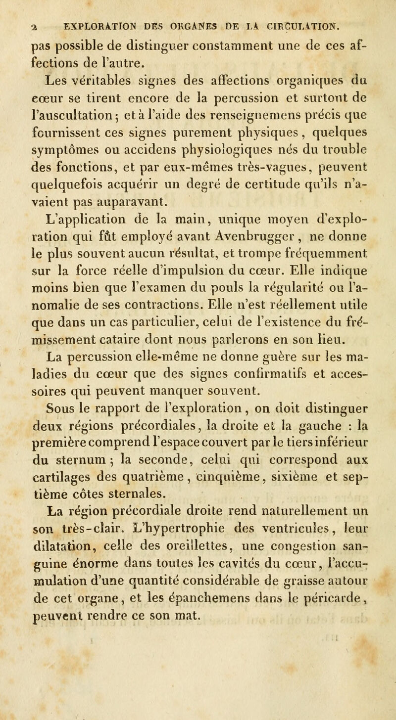 pas possible de distinguer constamment une de ces af- fections de l'autre. Les véritables signes des affections organiques du eœur se tirent encore de la percussion et surtout de l'auscultation 5 et à l'aide des renseignemens précis que fournissent ces signes purement physiques , quelques symptômes ou accidens physiologiques nés du trouble des fonctions, et par eux-mêmes très-vagues, peuvent quelquefois acquérir un degré de certitude qu'ils n'a- vaient pas auparavant. L'application de la main, unique moyen d'explo- ration qui fût employé avant Avenbrugger , ne donne le plus souvent aucun résultat, et trompe fréquemment sur la force réelle d'impulsion du cœur. Elle indique moins bien que l'examen du pouls la régularité ou l'a- nomalie de ses contractions. Elle n'est réellement utile que dans un cas particulier, celui de l'existence du fré- missement cataire dont nous parlerons en son lieu. La percussion elle-même ne donne guère sur les ma- ladies du cœur que des signes confirmatifs et acces- soires qui peuvent manquer souvent. Sous le rapport de l'exploration, on doit distinguer deux régions précordiales, la droite et la gauche : la première comprend l'espace couvert parle tiers inférieur du sternum; la seconde, celui qui correspond aux cartilages des quatrième, cinquième, sixième et sep- tième côtes sternales. La région précordiale droite rend naturellement un son très-clair. L'hypertrophie des ventricules, leur dilatation, celle des oreillettes, une congestion san- guine énorme dans toutes les cavités du cœur, l'accu- mulation d'une quantité considérable de graisse autour de cet organe, et les épanchemens dans le péricarde, peuvent rendre ce son mat.