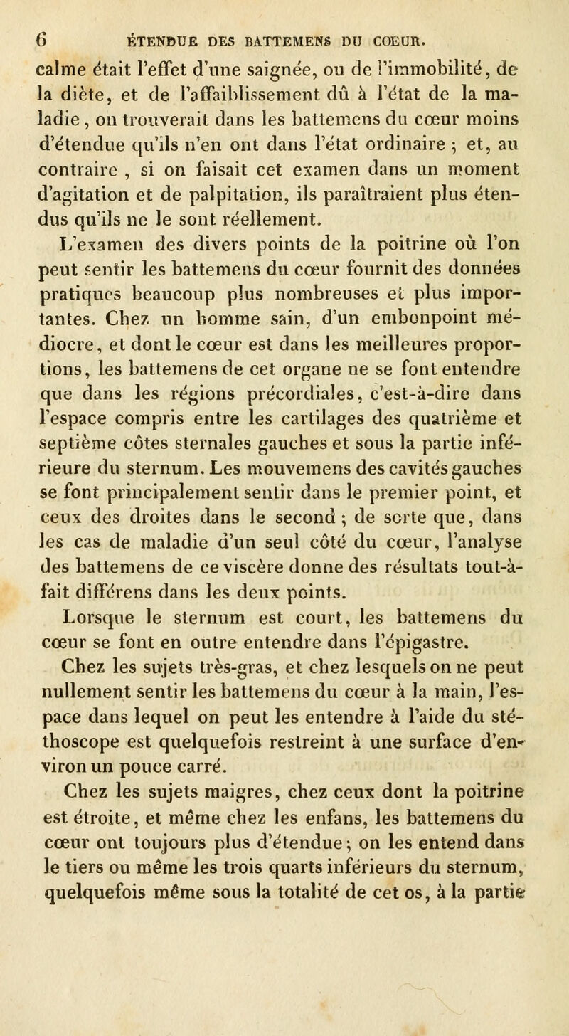 calme était l'effet dune saignée, ou de l'immobilité, de la diète, et de l'affaiblissement dû à l'état de la ma- ladie , on trouverait dans les battemens du cœur moins d'étendue qu'ils n'en ont dans l'état ordinaire ; et, au contraire , si on faisait cet examen dans un moment d'agitation et de palpitation, ils paraîtraient plus éten- dus qu'ils ne le sont réellement. L'examen des divers points de la poitrine où l'on peut sentir les battemens du cœur fournit des données pratiques beaucoup plus nombreuses et plus impor- tantes. Cbez un liomme sain, d'un embonpoint mé- diocre, et dont le cœur est dans les meilleures propor- tions, les battemens de cet organe ne se font entendre que dans les régions précordiales, c'est-à-dire dans l'espace compris entre les cartilages des quatrième et septième côtes sternales gauches et sous la partie infé- rieure du sternum. Les mouvemens des cavités gauches se font principalement sentir dans le premier point, et ceux des droites dans le second; de sorte que, dans les cas de maladie d'un seul côté du cœur, l'analyse des battemens de ce viscère donne des résultats tout-à- fait différens dans les deux points. Lorsque le sternum est court, les battemens du cœur se font en outre entendre dans l'épigastre. Chez les sujets très-gras, et chez lesquels on ne peut nullement sentir les battemens du cœur à la main, l'es- pace dans lequel on peut les entendre à l'aide du sté- thoscope est quelquefois restreint à une surface d'en- viron un pouce carré. Chez les sujets maigres, chez ceux dont la poitrine est étroite, et même chez les enfans, les battemens du cœur ont toujours plus d'étendue; on les entend dans le tiers ou même les trois quarts inférieurs du sternum, quelquefois même sous la totalité de cet os, à la partie